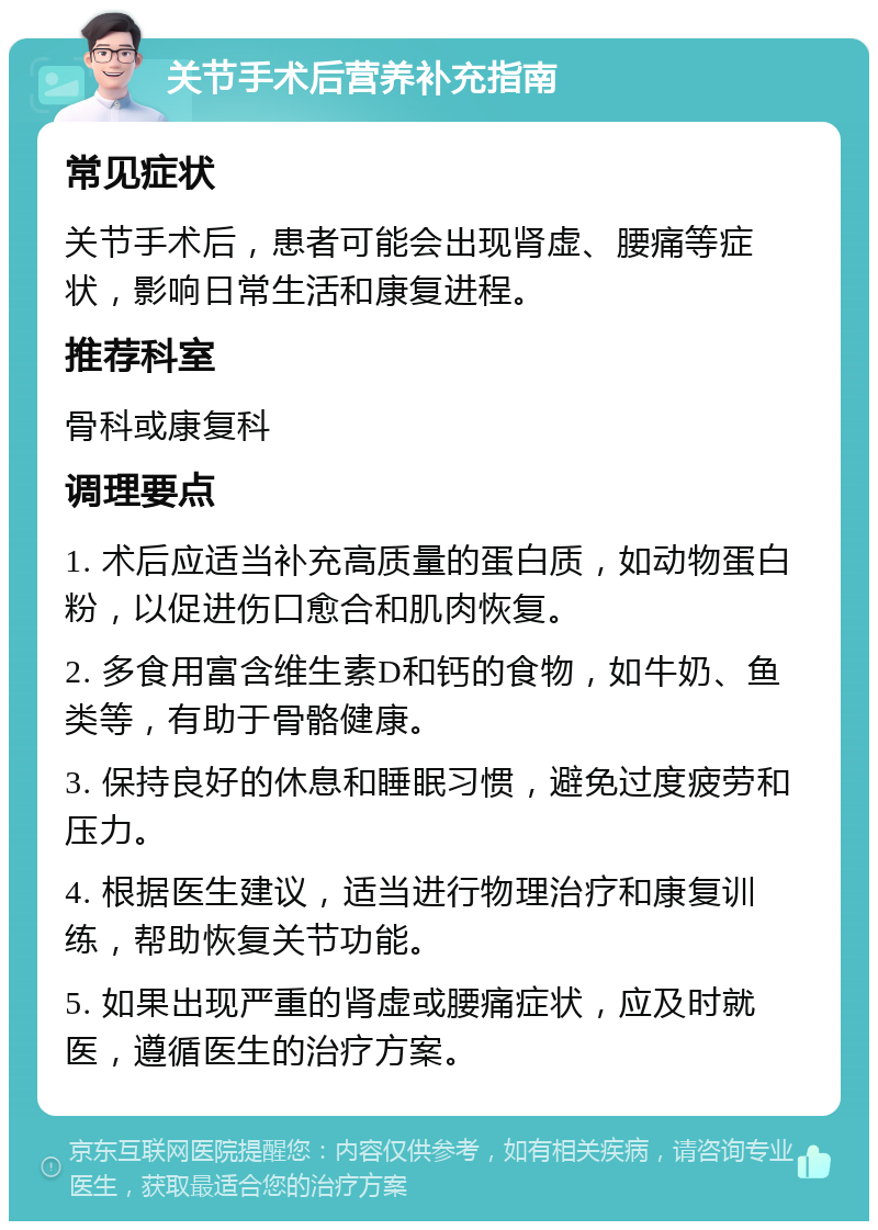 关节手术后营养补充指南 常见症状 关节手术后，患者可能会出现肾虚、腰痛等症状，影响日常生活和康复进程。 推荐科室 骨科或康复科 调理要点 1. 术后应适当补充高质量的蛋白质，如动物蛋白粉，以促进伤口愈合和肌肉恢复。 2. 多食用富含维生素D和钙的食物，如牛奶、鱼类等，有助于骨骼健康。 3. 保持良好的休息和睡眠习惯，避免过度疲劳和压力。 4. 根据医生建议，适当进行物理治疗和康复训练，帮助恢复关节功能。 5. 如果出现严重的肾虚或腰痛症状，应及时就医，遵循医生的治疗方案。