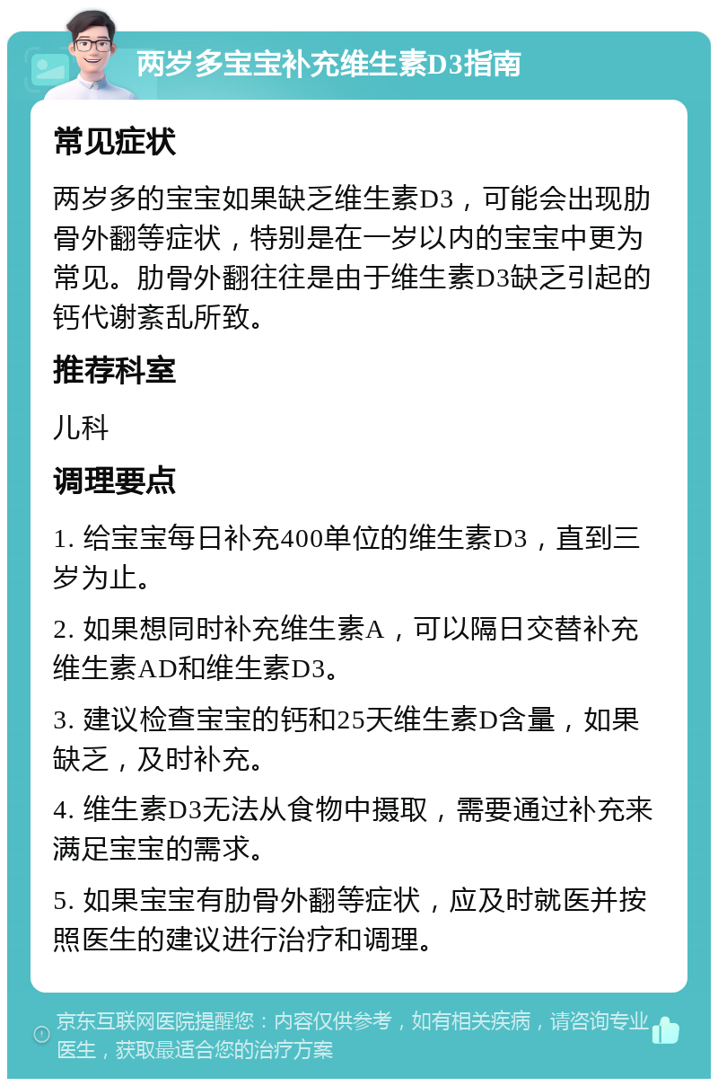 两岁多宝宝补充维生素D3指南 常见症状 两岁多的宝宝如果缺乏维生素D3，可能会出现肋骨外翻等症状，特别是在一岁以内的宝宝中更为常见。肋骨外翻往往是由于维生素D3缺乏引起的钙代谢紊乱所致。 推荐科室 儿科 调理要点 1. 给宝宝每日补充400单位的维生素D3，直到三岁为止。 2. 如果想同时补充维生素A，可以隔日交替补充维生素AD和维生素D3。 3. 建议检查宝宝的钙和25天维生素D含量，如果缺乏，及时补充。 4. 维生素D3无法从食物中摄取，需要通过补充来满足宝宝的需求。 5. 如果宝宝有肋骨外翻等症状，应及时就医并按照医生的建议进行治疗和调理。