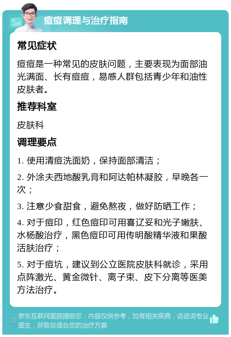 痘痘调理与治疗指南 常见症状 痘痘是一种常见的皮肤问题，主要表现为面部油光满面、长有痘痘，易感人群包括青少年和油性皮肤者。 推荐科室 皮肤科 调理要点 1. 使用清痘洗面奶，保持面部清洁； 2. 外涂夫西地酸乳膏和阿达帕林凝胶，早晚各一次； 3. 注意少食甜食，避免熬夜，做好防晒工作； 4. 对于痘印，红色痘印可用喜辽妥和光子嫩肤、水杨酸治疗，黑色痘印可用传明酸精华液和果酸活肤治疗； 5. 对于痘坑，建议到公立医院皮肤科就诊，采用点阵激光、黄金微针、离子束、皮下分离等医美方法治疗。