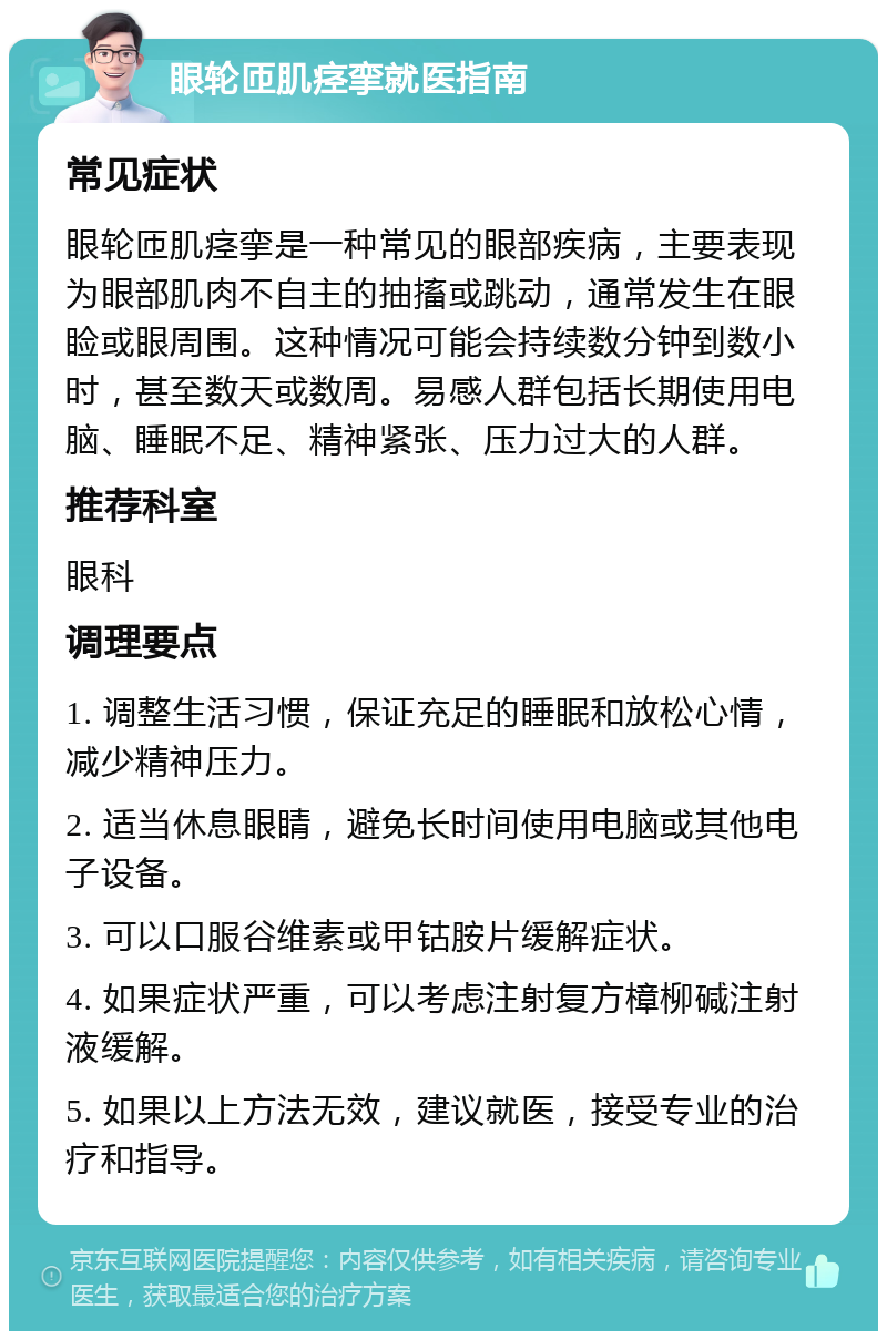 眼轮匝肌痉挛就医指南 常见症状 眼轮匝肌痉挛是一种常见的眼部疾病，主要表现为眼部肌肉不自主的抽搐或跳动，通常发生在眼睑或眼周围。这种情况可能会持续数分钟到数小时，甚至数天或数周。易感人群包括长期使用电脑、睡眠不足、精神紧张、压力过大的人群。 推荐科室 眼科 调理要点 1. 调整生活习惯，保证充足的睡眠和放松心情，减少精神压力。 2. 适当休息眼睛，避免长时间使用电脑或其他电子设备。 3. 可以口服谷维素或甲钴胺片缓解症状。 4. 如果症状严重，可以考虑注射复方樟柳碱注射液缓解。 5. 如果以上方法无效，建议就医，接受专业的治疗和指导。