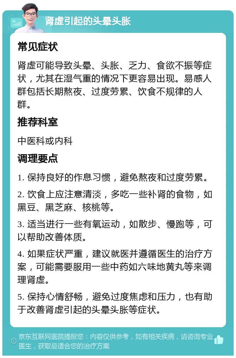 肾虚引起的头晕头胀 常见症状 肾虚可能导致头晕、头胀、乏力、食欲不振等症状，尤其在湿气重的情况下更容易出现。易感人群包括长期熬夜、过度劳累、饮食不规律的人群。 推荐科室 中医科或内科 调理要点 1. 保持良好的作息习惯，避免熬夜和过度劳累。 2. 饮食上应注意清淡，多吃一些补肾的食物，如黑豆、黑芝麻、核桃等。 3. 适当进行一些有氧运动，如散步、慢跑等，可以帮助改善体质。 4. 如果症状严重，建议就医并遵循医生的治疗方案，可能需要服用一些中药如六味地黄丸等来调理肾虚。 5. 保持心情舒畅，避免过度焦虑和压力，也有助于改善肾虚引起的头晕头胀等症状。