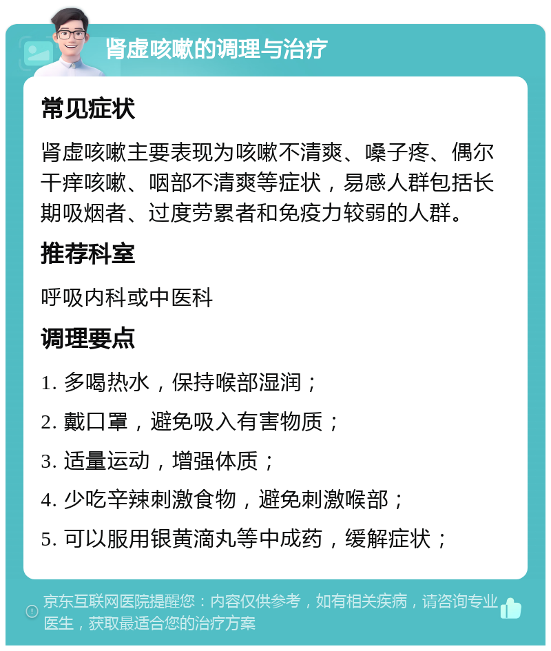 肾虚咳嗽的调理与治疗 常见症状 肾虚咳嗽主要表现为咳嗽不清爽、嗓子疼、偶尔干痒咳嗽、咽部不清爽等症状，易感人群包括长期吸烟者、过度劳累者和免疫力较弱的人群。 推荐科室 呼吸内科或中医科 调理要点 1. 多喝热水，保持喉部湿润； 2. 戴口罩，避免吸入有害物质； 3. 适量运动，增强体质； 4. 少吃辛辣刺激食物，避免刺激喉部； 5. 可以服用银黄滴丸等中成药，缓解症状；