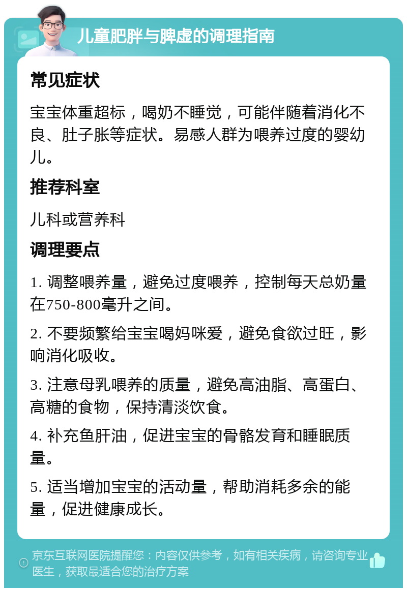 儿童肥胖与脾虚的调理指南 常见症状 宝宝体重超标，喝奶不睡觉，可能伴随着消化不良、肚子胀等症状。易感人群为喂养过度的婴幼儿。 推荐科室 儿科或营养科 调理要点 1. 调整喂养量，避免过度喂养，控制每天总奶量在750-800毫升之间。 2. 不要频繁给宝宝喝妈咪爱，避免食欲过旺，影响消化吸收。 3. 注意母乳喂养的质量，避免高油脂、高蛋白、高糖的食物，保持清淡饮食。 4. 补充鱼肝油，促进宝宝的骨骼发育和睡眠质量。 5. 适当增加宝宝的活动量，帮助消耗多余的能量，促进健康成长。