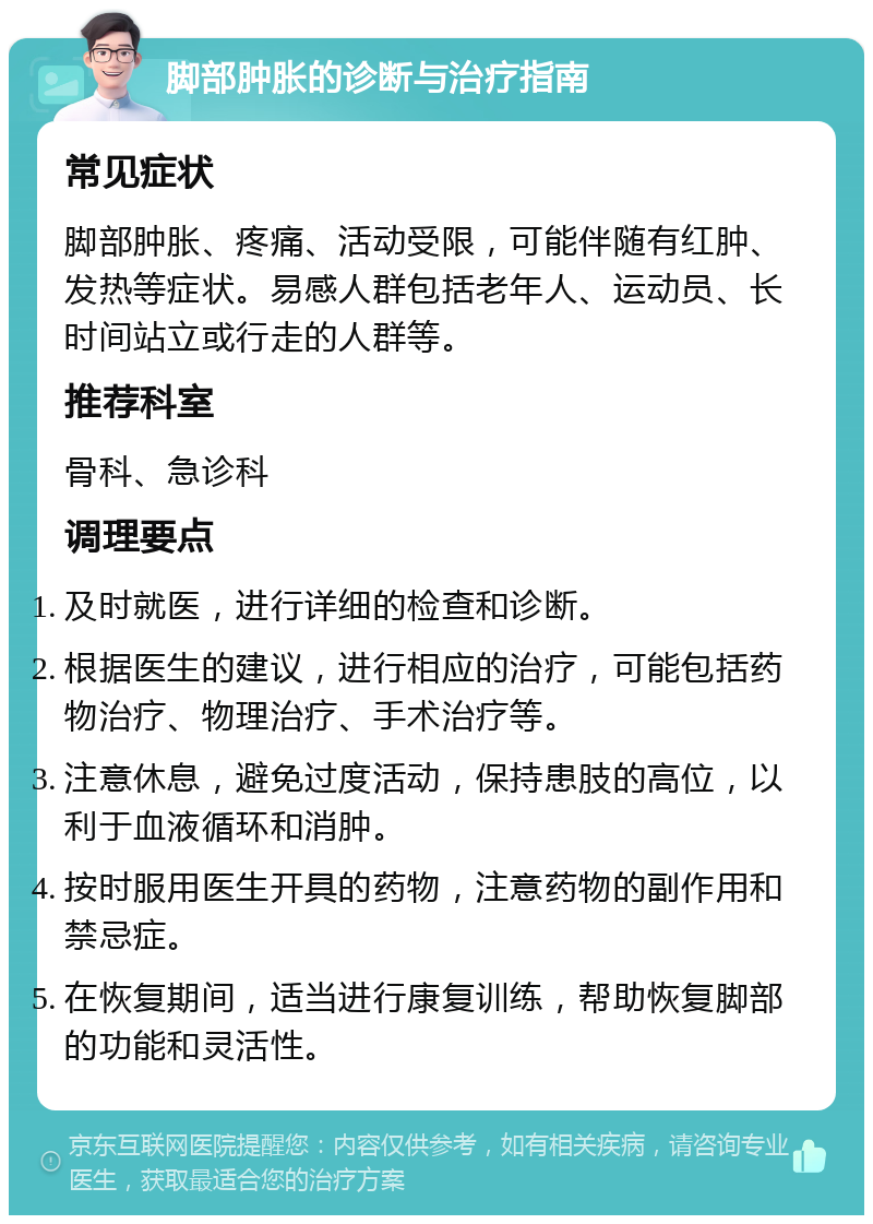 脚部肿胀的诊断与治疗指南 常见症状 脚部肿胀、疼痛、活动受限，可能伴随有红肿、发热等症状。易感人群包括老年人、运动员、长时间站立或行走的人群等。 推荐科室 骨科、急诊科 调理要点 及时就医，进行详细的检查和诊断。 根据医生的建议，进行相应的治疗，可能包括药物治疗、物理治疗、手术治疗等。 注意休息，避免过度活动，保持患肢的高位，以利于血液循环和消肿。 按时服用医生开具的药物，注意药物的副作用和禁忌症。 在恢复期间，适当进行康复训练，帮助恢复脚部的功能和灵活性。