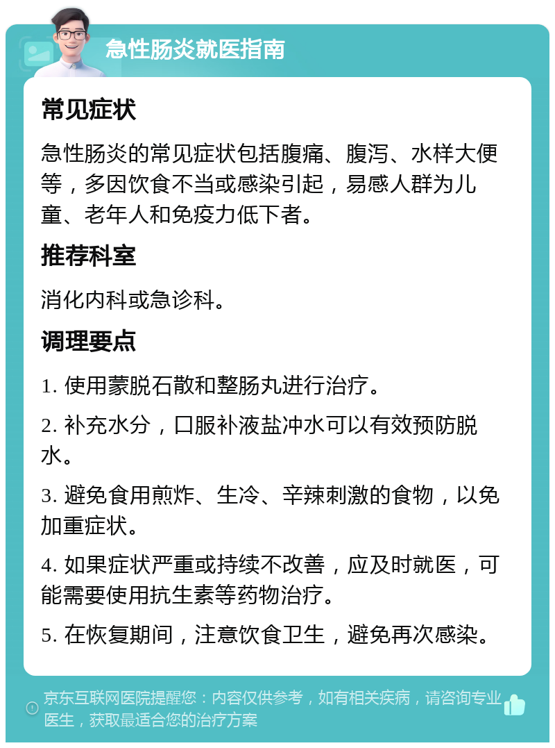 急性肠炎就医指南 常见症状 急性肠炎的常见症状包括腹痛、腹泻、水样大便等，多因饮食不当或感染引起，易感人群为儿童、老年人和免疫力低下者。 推荐科室 消化内科或急诊科。 调理要点 1. 使用蒙脱石散和整肠丸进行治疗。 2. 补充水分，口服补液盐冲水可以有效预防脱水。 3. 避免食用煎炸、生冷、辛辣刺激的食物，以免加重症状。 4. 如果症状严重或持续不改善，应及时就医，可能需要使用抗生素等药物治疗。 5. 在恢复期间，注意饮食卫生，避免再次感染。