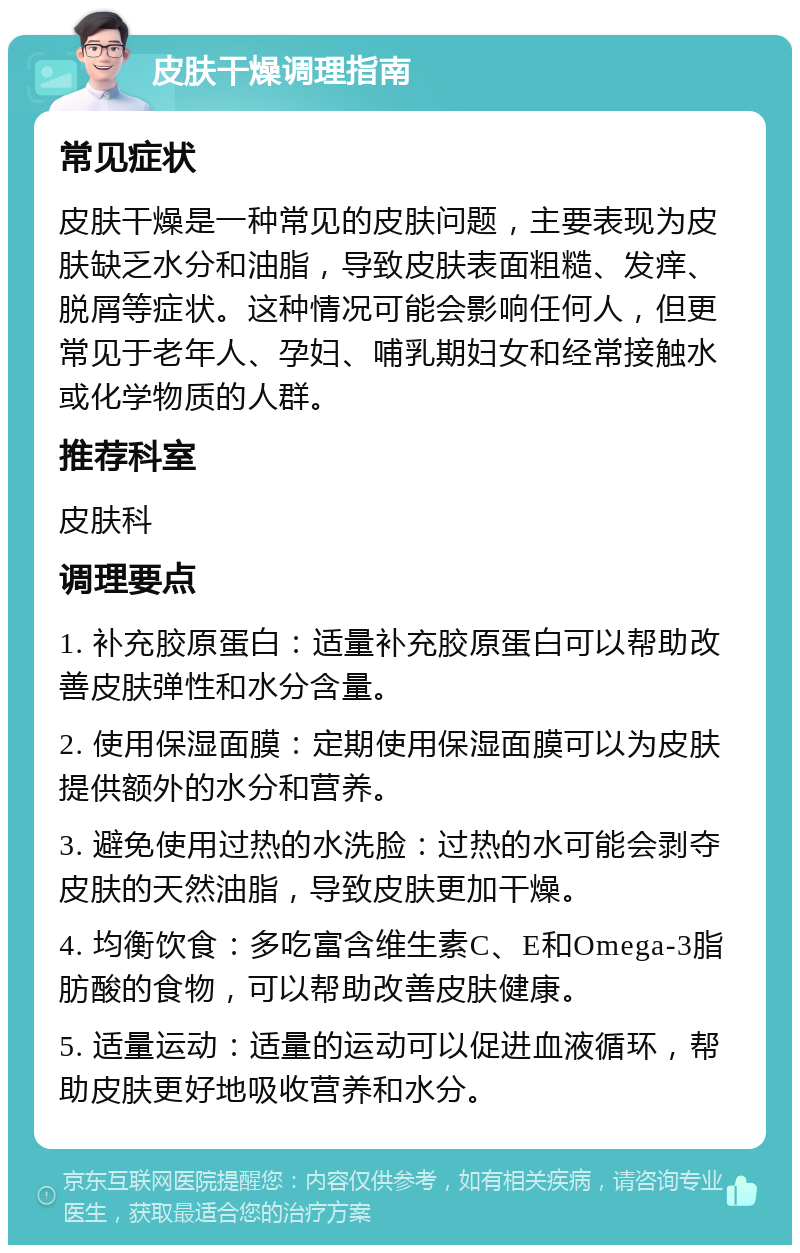 皮肤干燥调理指南 常见症状 皮肤干燥是一种常见的皮肤问题，主要表现为皮肤缺乏水分和油脂，导致皮肤表面粗糙、发痒、脱屑等症状。这种情况可能会影响任何人，但更常见于老年人、孕妇、哺乳期妇女和经常接触水或化学物质的人群。 推荐科室 皮肤科 调理要点 1. 补充胶原蛋白：适量补充胶原蛋白可以帮助改善皮肤弹性和水分含量。 2. 使用保湿面膜：定期使用保湿面膜可以为皮肤提供额外的水分和营养。 3. 避免使用过热的水洗脸：过热的水可能会剥夺皮肤的天然油脂，导致皮肤更加干燥。 4. 均衡饮食：多吃富含维生素C、E和Omega-3脂肪酸的食物，可以帮助改善皮肤健康。 5. 适量运动：适量的运动可以促进血液循环，帮助皮肤更好地吸收营养和水分。