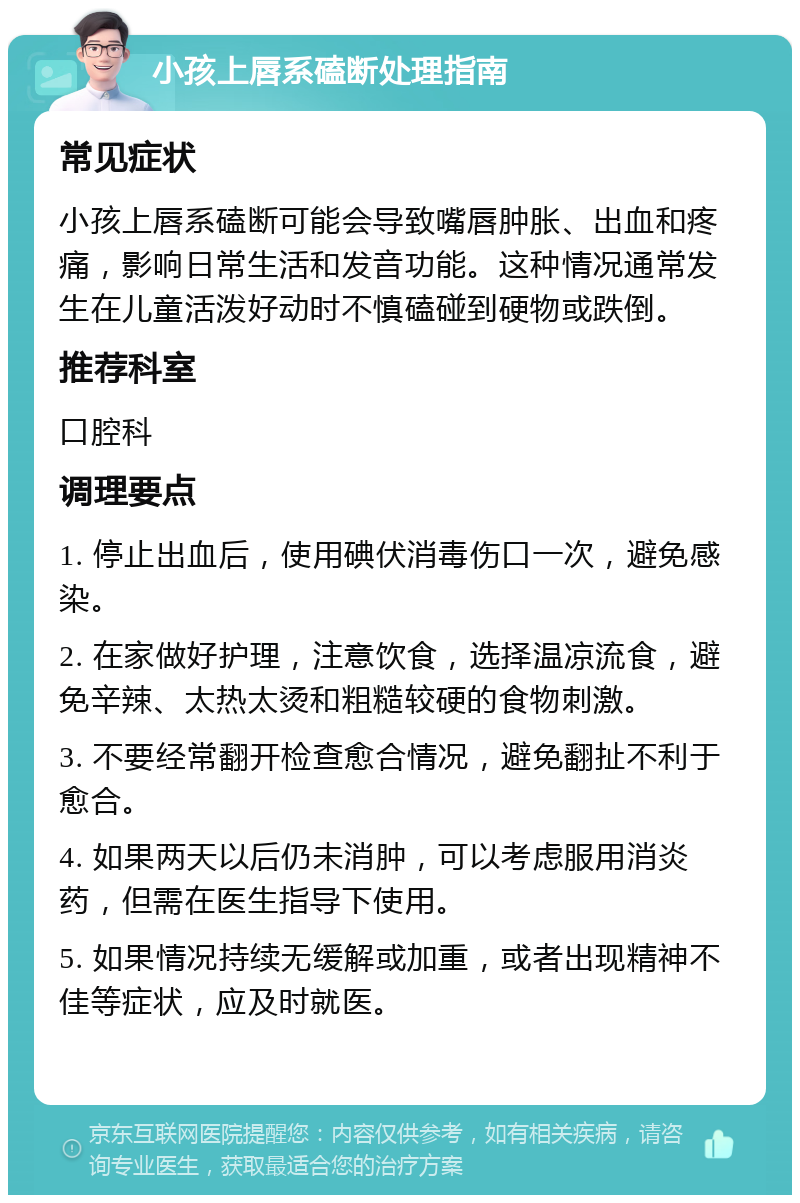 小孩上唇系磕断处理指南 常见症状 小孩上唇系磕断可能会导致嘴唇肿胀、出血和疼痛，影响日常生活和发音功能。这种情况通常发生在儿童活泼好动时不慎磕碰到硬物或跌倒。 推荐科室 口腔科 调理要点 1. 停止出血后，使用碘伏消毒伤口一次，避免感染。 2. 在家做好护理，注意饮食，选择温凉流食，避免辛辣、太热太烫和粗糙较硬的食物刺激。 3. 不要经常翻开检查愈合情况，避免翻扯不利于愈合。 4. 如果两天以后仍未消肿，可以考虑服用消炎药，但需在医生指导下使用。 5. 如果情况持续无缓解或加重，或者出现精神不佳等症状，应及时就医。