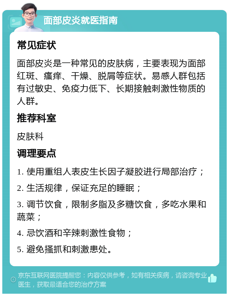 面部皮炎就医指南 常见症状 面部皮炎是一种常见的皮肤病，主要表现为面部红斑、瘙痒、干燥、脱屑等症状。易感人群包括有过敏史、免疫力低下、长期接触刺激性物质的人群。 推荐科室 皮肤科 调理要点 1. 使用重组人表皮生长因子凝胶进行局部治疗； 2. 生活规律，保证充足的睡眠； 3. 调节饮食，限制多脂及多糖饮食，多吃水果和蔬菜； 4. 忌饮酒和辛辣刺激性食物； 5. 避免搔抓和刺激患处。