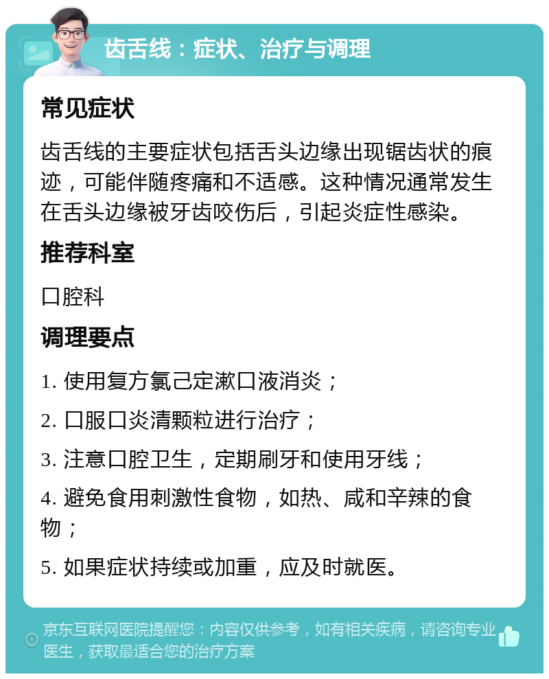 齿舌线：症状、治疗与调理 常见症状 齿舌线的主要症状包括舌头边缘出现锯齿状的痕迹，可能伴随疼痛和不适感。这种情况通常发生在舌头边缘被牙齿咬伤后，引起炎症性感染。 推荐科室 口腔科 调理要点 1. 使用复方氯己定漱口液消炎； 2. 口服口炎清颗粒进行治疗； 3. 注意口腔卫生，定期刷牙和使用牙线； 4. 避免食用刺激性食物，如热、咸和辛辣的食物； 5. 如果症状持续或加重，应及时就医。