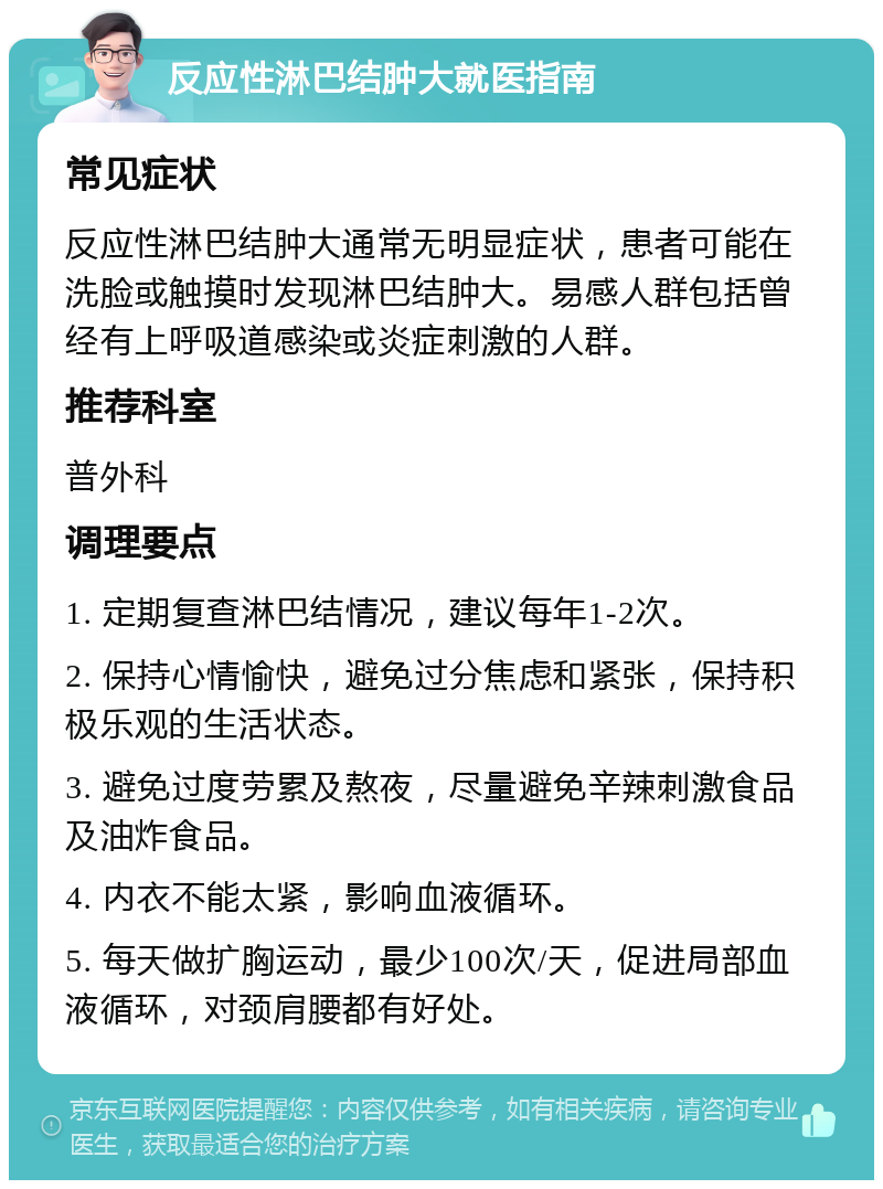 反应性淋巴结肿大就医指南 常见症状 反应性淋巴结肿大通常无明显症状，患者可能在洗脸或触摸时发现淋巴结肿大。易感人群包括曾经有上呼吸道感染或炎症刺激的人群。 推荐科室 普外科 调理要点 1. 定期复查淋巴结情况，建议每年1-2次。 2. 保持心情愉快，避免过分焦虑和紧张，保持积极乐观的生活状态。 3. 避免过度劳累及熬夜，尽量避免辛辣刺激食品及油炸食品。 4. 内衣不能太紧，影响血液循环。 5. 每天做扩胸运动，最少100次/天，促进局部血液循环，对颈肩腰都有好处。