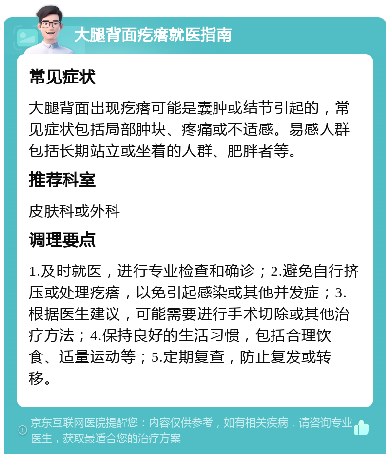 大腿背面疙瘩就医指南 常见症状 大腿背面出现疙瘩可能是囊肿或结节引起的，常见症状包括局部肿块、疼痛或不适感。易感人群包括长期站立或坐着的人群、肥胖者等。 推荐科室 皮肤科或外科 调理要点 1.及时就医，进行专业检查和确诊；2.避免自行挤压或处理疙瘩，以免引起感染或其他并发症；3.根据医生建议，可能需要进行手术切除或其他治疗方法；4.保持良好的生活习惯，包括合理饮食、适量运动等；5.定期复查，防止复发或转移。