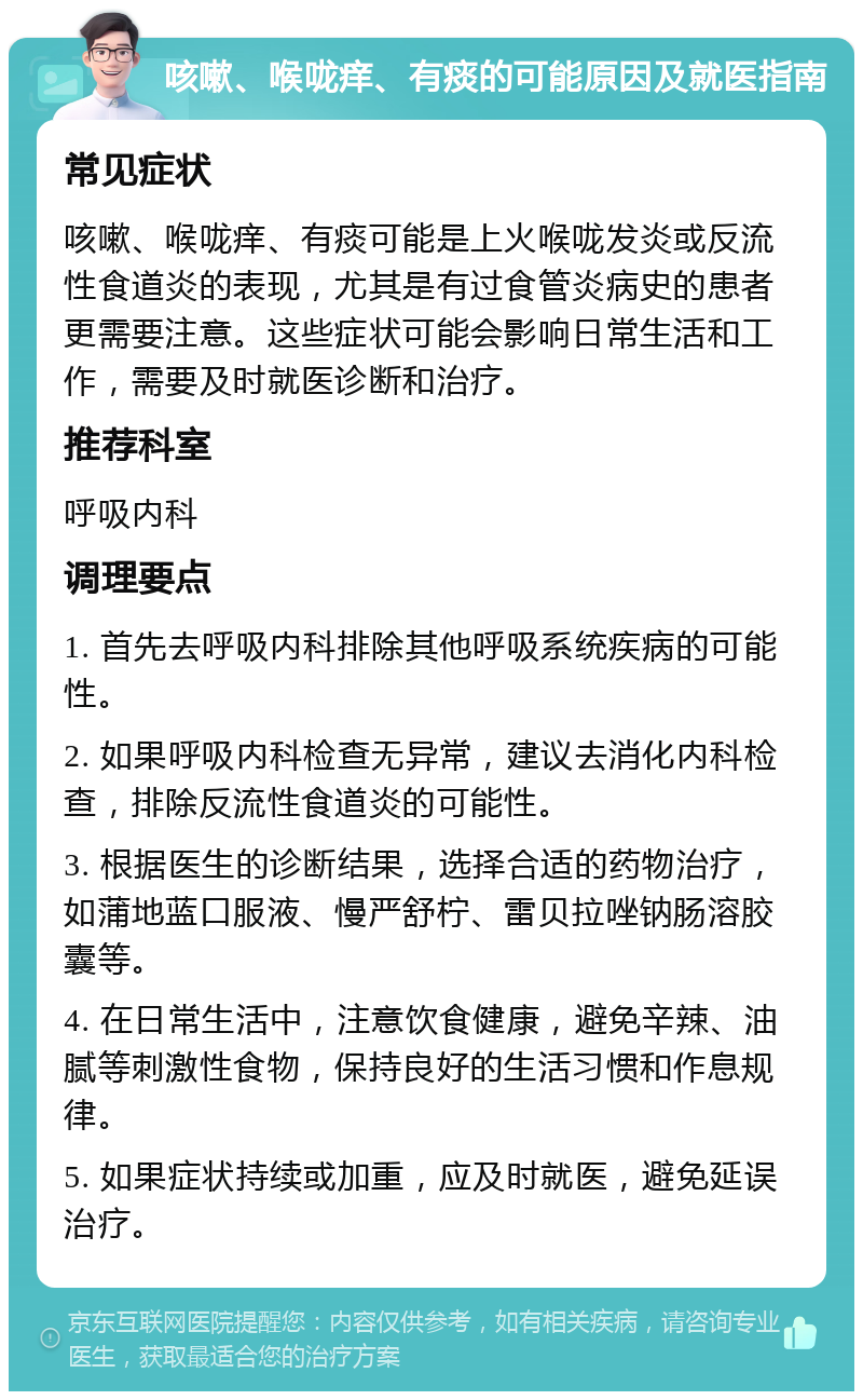 咳嗽、喉咙痒、有痰的可能原因及就医指南 常见症状 咳嗽、喉咙痒、有痰可能是上火喉咙发炎或反流性食道炎的表现，尤其是有过食管炎病史的患者更需要注意。这些症状可能会影响日常生活和工作，需要及时就医诊断和治疗。 推荐科室 呼吸内科 调理要点 1. 首先去呼吸内科排除其他呼吸系统疾病的可能性。 2. 如果呼吸内科检查无异常，建议去消化内科检查，排除反流性食道炎的可能性。 3. 根据医生的诊断结果，选择合适的药物治疗，如蒲地蓝口服液、慢严舒柠、雷贝拉唑钠肠溶胶囊等。 4. 在日常生活中，注意饮食健康，避免辛辣、油腻等刺激性食物，保持良好的生活习惯和作息规律。 5. 如果症状持续或加重，应及时就医，避免延误治疗。