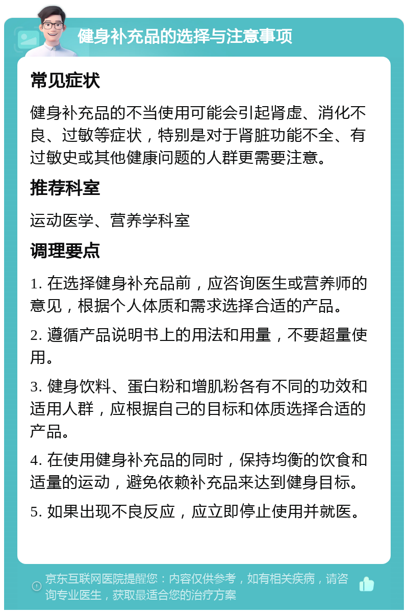 健身补充品的选择与注意事项 常见症状 健身补充品的不当使用可能会引起肾虚、消化不良、过敏等症状，特别是对于肾脏功能不全、有过敏史或其他健康问题的人群更需要注意。 推荐科室 运动医学、营养学科室 调理要点 1. 在选择健身补充品前，应咨询医生或营养师的意见，根据个人体质和需求选择合适的产品。 2. 遵循产品说明书上的用法和用量，不要超量使用。 3. 健身饮料、蛋白粉和增肌粉各有不同的功效和适用人群，应根据自己的目标和体质选择合适的产品。 4. 在使用健身补充品的同时，保持均衡的饮食和适量的运动，避免依赖补充品来达到健身目标。 5. 如果出现不良反应，应立即停止使用并就医。