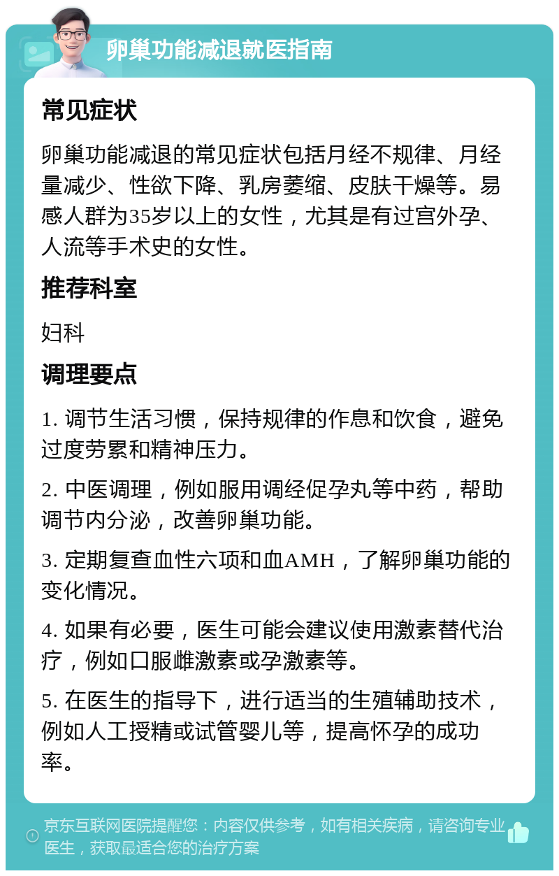 卵巢功能减退就医指南 常见症状 卵巢功能减退的常见症状包括月经不规律、月经量减少、性欲下降、乳房萎缩、皮肤干燥等。易感人群为35岁以上的女性，尤其是有过宫外孕、人流等手术史的女性。 推荐科室 妇科 调理要点 1. 调节生活习惯，保持规律的作息和饮食，避免过度劳累和精神压力。 2. 中医调理，例如服用调经促孕丸等中药，帮助调节内分泌，改善卵巢功能。 3. 定期复查血性六项和血AMH，了解卵巢功能的变化情况。 4. 如果有必要，医生可能会建议使用激素替代治疗，例如口服雌激素或孕激素等。 5. 在医生的指导下，进行适当的生殖辅助技术，例如人工授精或试管婴儿等，提高怀孕的成功率。