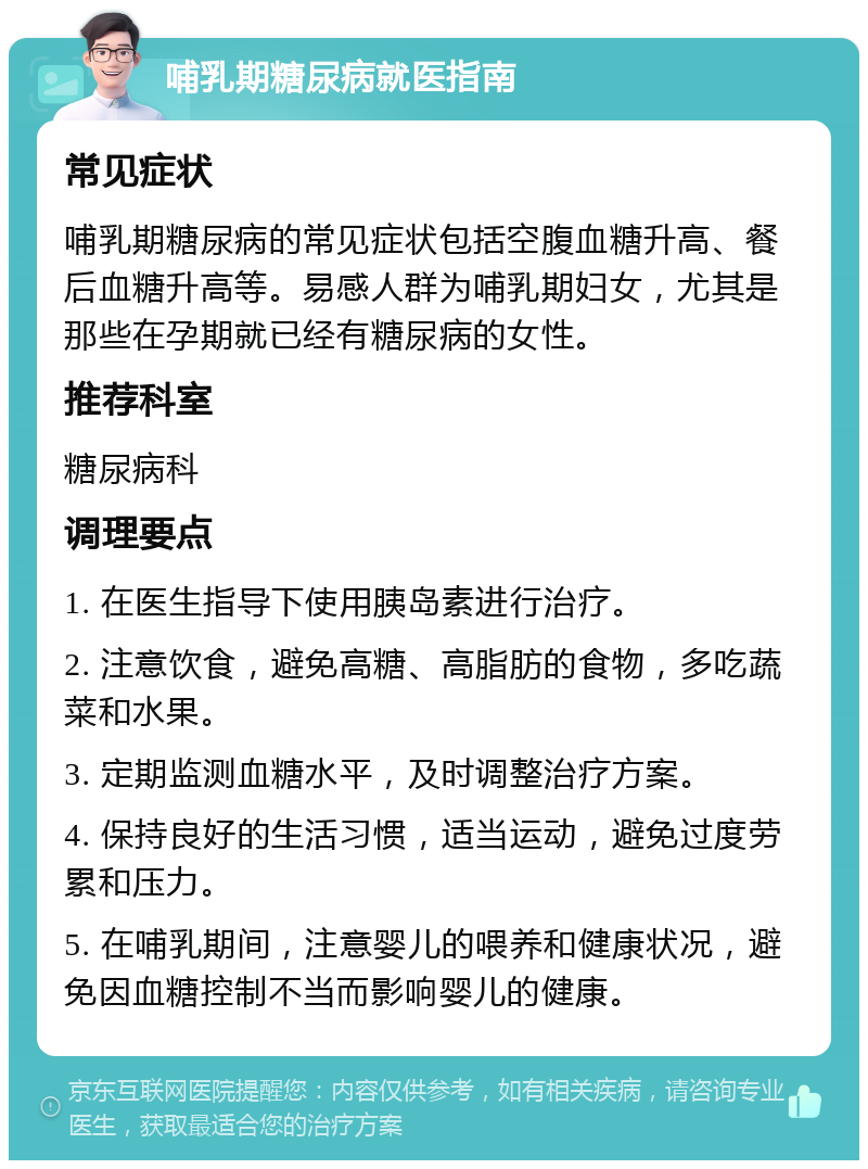 哺乳期糖尿病就医指南 常见症状 哺乳期糖尿病的常见症状包括空腹血糖升高、餐后血糖升高等。易感人群为哺乳期妇女，尤其是那些在孕期就已经有糖尿病的女性。 推荐科室 糖尿病科 调理要点 1. 在医生指导下使用胰岛素进行治疗。 2. 注意饮食，避免高糖、高脂肪的食物，多吃蔬菜和水果。 3. 定期监测血糖水平，及时调整治疗方案。 4. 保持良好的生活习惯，适当运动，避免过度劳累和压力。 5. 在哺乳期间，注意婴儿的喂养和健康状况，避免因血糖控制不当而影响婴儿的健康。