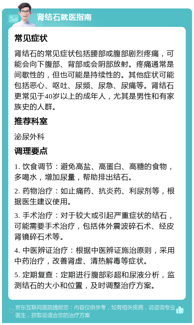 肾结石就医指南 常见症状 肾结石的常见症状包括腰部或腹部剧烈疼痛，可能会向下腹部、背部或会阴部放射。疼痛通常是间歇性的，但也可能是持续性的。其他症状可能包括恶心、呕吐、尿频、尿急、尿痛等。肾结石更常见于40岁以上的成年人，尤其是男性和有家族史的人群。 推荐科室 泌尿外科 调理要点 1. 饮食调节：避免高盐、高蛋白、高糖的食物，多喝水，增加尿量，帮助排出结石。 2. 药物治疗：如止痛药、抗炎药、利尿剂等，根据医生建议使用。 3. 手术治疗：对于较大或引起严重症状的结石，可能需要手术治疗，包括体外震波碎石术、经皮肾镜碎石术等。 4. 中医辨证治疗：根据中医辨证施治原则，采用中药治疗，改善肾虚、清热解毒等症状。 5. 定期复查：定期进行腹部彩超和尿液分析，监测结石的大小和位置，及时调整治疗方案。