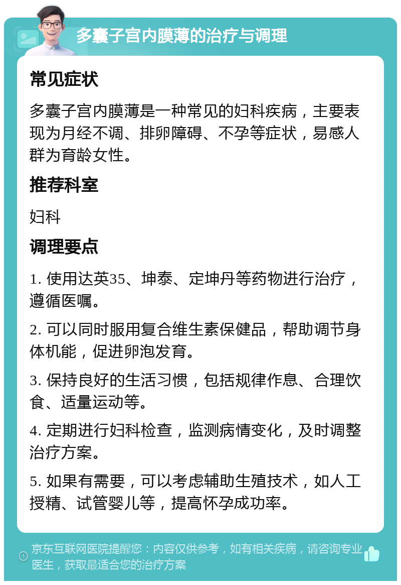 多囊子宫内膜薄的治疗与调理 常见症状 多囊子宫内膜薄是一种常见的妇科疾病，主要表现为月经不调、排卵障碍、不孕等症状，易感人群为育龄女性。 推荐科室 妇科 调理要点 1. 使用达英35、坤泰、定坤丹等药物进行治疗，遵循医嘱。 2. 可以同时服用复合维生素保健品，帮助调节身体机能，促进卵泡发育。 3. 保持良好的生活习惯，包括规律作息、合理饮食、适量运动等。 4. 定期进行妇科检查，监测病情变化，及时调整治疗方案。 5. 如果有需要，可以考虑辅助生殖技术，如人工授精、试管婴儿等，提高怀孕成功率。