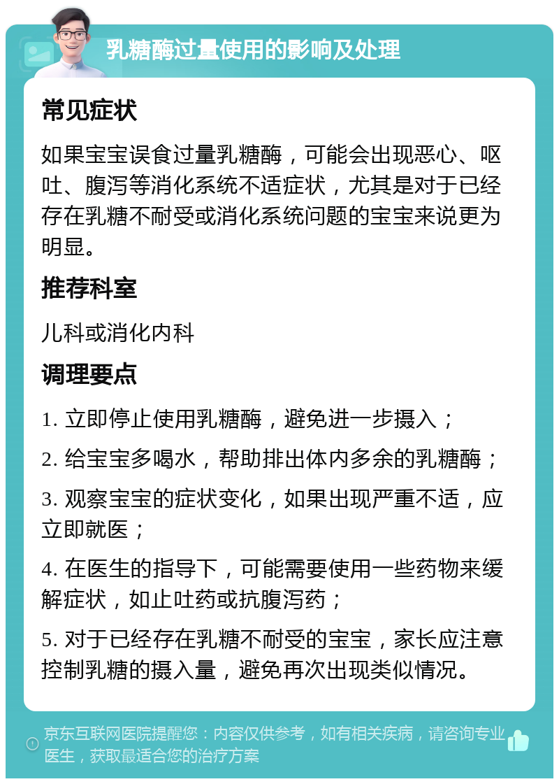 乳糖酶过量使用的影响及处理 常见症状 如果宝宝误食过量乳糖酶，可能会出现恶心、呕吐、腹泻等消化系统不适症状，尤其是对于已经存在乳糖不耐受或消化系统问题的宝宝来说更为明显。 推荐科室 儿科或消化内科 调理要点 1. 立即停止使用乳糖酶，避免进一步摄入； 2. 给宝宝多喝水，帮助排出体内多余的乳糖酶； 3. 观察宝宝的症状变化，如果出现严重不适，应立即就医； 4. 在医生的指导下，可能需要使用一些药物来缓解症状，如止吐药或抗腹泻药； 5. 对于已经存在乳糖不耐受的宝宝，家长应注意控制乳糖的摄入量，避免再次出现类似情况。