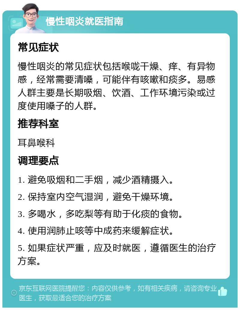 慢性咽炎就医指南 常见症状 慢性咽炎的常见症状包括喉咙干燥、痒、有异物感，经常需要清嗓，可能伴有咳嗽和痰多。易感人群主要是长期吸烟、饮酒、工作环境污染或过度使用嗓子的人群。 推荐科室 耳鼻喉科 调理要点 1. 避免吸烟和二手烟，减少酒精摄入。 2. 保持室内空气湿润，避免干燥环境。 3. 多喝水，多吃梨等有助于化痰的食物。 4. 使用润肺止咳等中成药来缓解症状。 5. 如果症状严重，应及时就医，遵循医生的治疗方案。