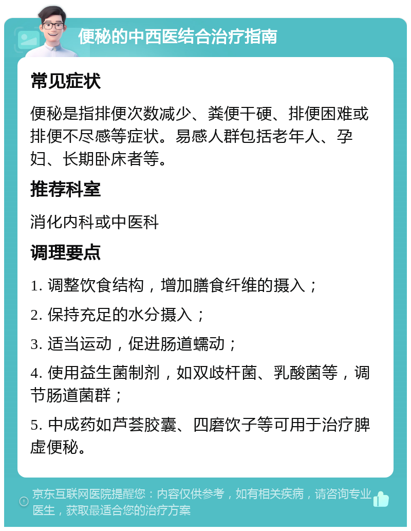 便秘的中西医结合治疗指南 常见症状 便秘是指排便次数减少、粪便干硬、排便困难或排便不尽感等症状。易感人群包括老年人、孕妇、长期卧床者等。 推荐科室 消化内科或中医科 调理要点 1. 调整饮食结构，增加膳食纤维的摄入； 2. 保持充足的水分摄入； 3. 适当运动，促进肠道蠕动； 4. 使用益生菌制剂，如双歧杆菌、乳酸菌等，调节肠道菌群； 5. 中成药如芦荟胶囊、四磨饮子等可用于治疗脾虚便秘。