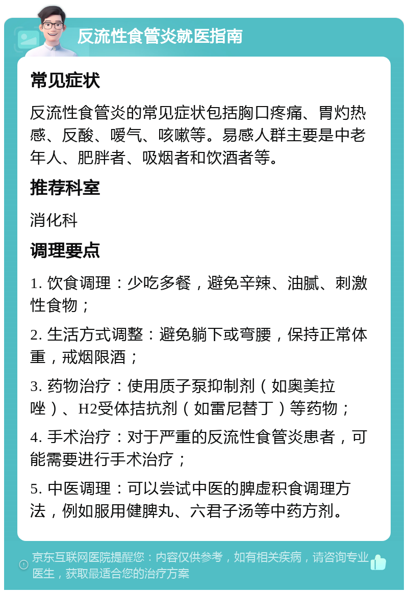 反流性食管炎就医指南 常见症状 反流性食管炎的常见症状包括胸口疼痛、胃灼热感、反酸、嗳气、咳嗽等。易感人群主要是中老年人、肥胖者、吸烟者和饮酒者等。 推荐科室 消化科 调理要点 1. 饮食调理：少吃多餐，避免辛辣、油腻、刺激性食物； 2. 生活方式调整：避免躺下或弯腰，保持正常体重，戒烟限酒； 3. 药物治疗：使用质子泵抑制剂（如奥美拉唑）、H2受体拮抗剂（如雷尼替丁）等药物； 4. 手术治疗：对于严重的反流性食管炎患者，可能需要进行手术治疗； 5. 中医调理：可以尝试中医的脾虚积食调理方法，例如服用健脾丸、六君子汤等中药方剂。