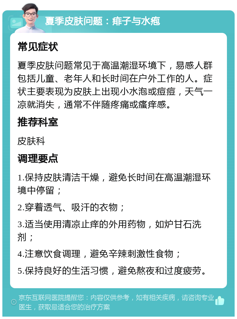 夏季皮肤问题：痱子与水疱 常见症状 夏季皮肤问题常见于高温潮湿环境下，易感人群包括儿童、老年人和长时间在户外工作的人。症状主要表现为皮肤上出现小水泡或痘痘，天气一凉就消失，通常不伴随疼痛或瘙痒感。 推荐科室 皮肤科 调理要点 1.保持皮肤清洁干燥，避免长时间在高温潮湿环境中停留； 2.穿着透气、吸汗的衣物； 3.适当使用清凉止痒的外用药物，如炉甘石洗剂； 4.注意饮食调理，避免辛辣刺激性食物； 5.保持良好的生活习惯，避免熬夜和过度疲劳。