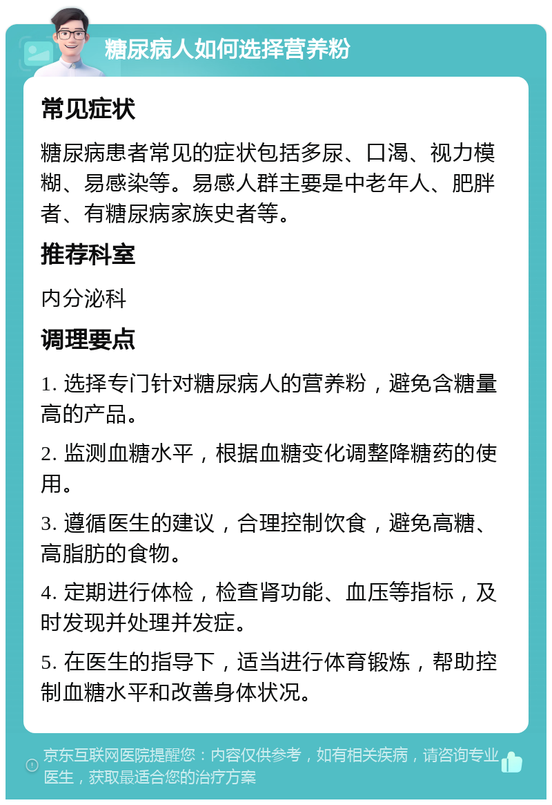 糖尿病人如何选择营养粉 常见症状 糖尿病患者常见的症状包括多尿、口渴、视力模糊、易感染等。易感人群主要是中老年人、肥胖者、有糖尿病家族史者等。 推荐科室 内分泌科 调理要点 1. 选择专门针对糖尿病人的营养粉，避免含糖量高的产品。 2. 监测血糖水平，根据血糖变化调整降糖药的使用。 3. 遵循医生的建议，合理控制饮食，避免高糖、高脂肪的食物。 4. 定期进行体检，检查肾功能、血压等指标，及时发现并处理并发症。 5. 在医生的指导下，适当进行体育锻炼，帮助控制血糖水平和改善身体状况。