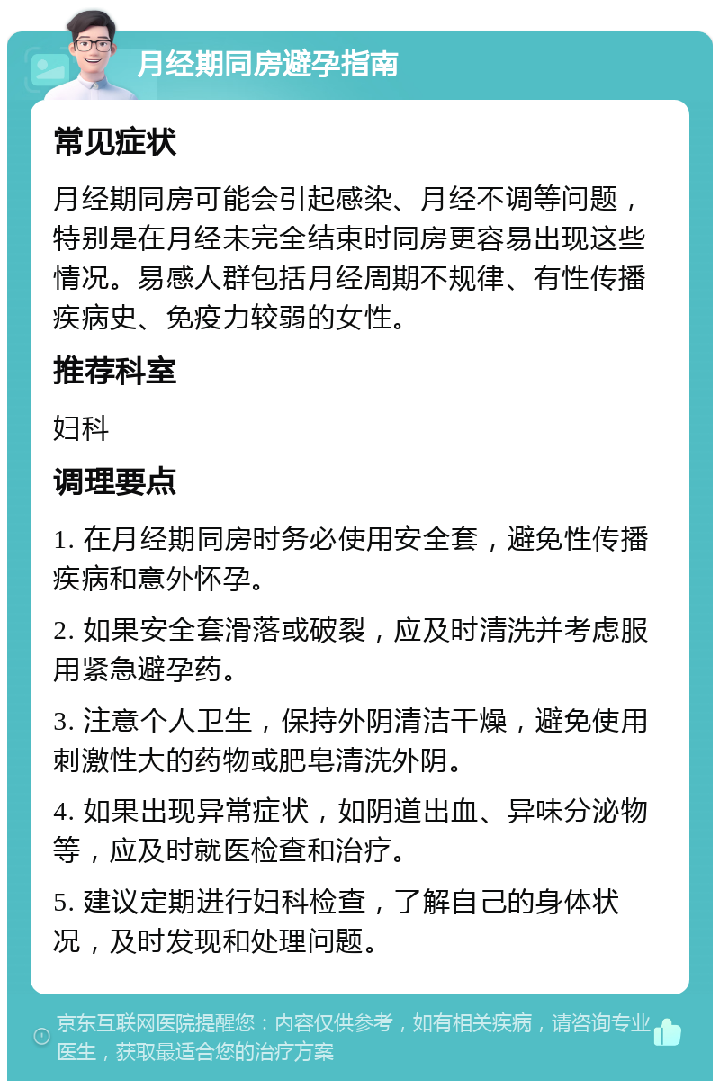 月经期同房避孕指南 常见症状 月经期同房可能会引起感染、月经不调等问题，特别是在月经未完全结束时同房更容易出现这些情况。易感人群包括月经周期不规律、有性传播疾病史、免疫力较弱的女性。 推荐科室 妇科 调理要点 1. 在月经期同房时务必使用安全套，避免性传播疾病和意外怀孕。 2. 如果安全套滑落或破裂，应及时清洗并考虑服用紧急避孕药。 3. 注意个人卫生，保持外阴清洁干燥，避免使用刺激性大的药物或肥皂清洗外阴。 4. 如果出现异常症状，如阴道出血、异味分泌物等，应及时就医检查和治疗。 5. 建议定期进行妇科检查，了解自己的身体状况，及时发现和处理问题。