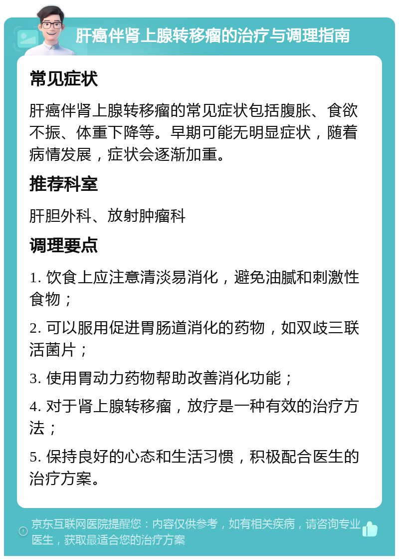 肝癌伴肾上腺转移瘤的治疗与调理指南 常见症状 肝癌伴肾上腺转移瘤的常见症状包括腹胀、食欲不振、体重下降等。早期可能无明显症状，随着病情发展，症状会逐渐加重。 推荐科室 肝胆外科、放射肿瘤科 调理要点 1. 饮食上应注意清淡易消化，避免油腻和刺激性食物； 2. 可以服用促进胃肠道消化的药物，如双歧三联活菌片； 3. 使用胃动力药物帮助改善消化功能； 4. 对于肾上腺转移瘤，放疗是一种有效的治疗方法； 5. 保持良好的心态和生活习惯，积极配合医生的治疗方案。