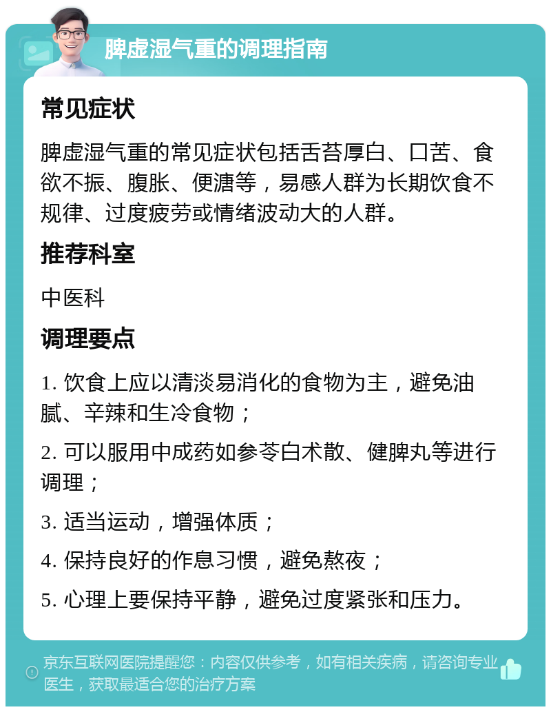 脾虚湿气重的调理指南 常见症状 脾虚湿气重的常见症状包括舌苔厚白、口苦、食欲不振、腹胀、便溏等，易感人群为长期饮食不规律、过度疲劳或情绪波动大的人群。 推荐科室 中医科 调理要点 1. 饮食上应以清淡易消化的食物为主，避免油腻、辛辣和生冷食物； 2. 可以服用中成药如参苓白术散、健脾丸等进行调理； 3. 适当运动，增强体质； 4. 保持良好的作息习惯，避免熬夜； 5. 心理上要保持平静，避免过度紧张和压力。