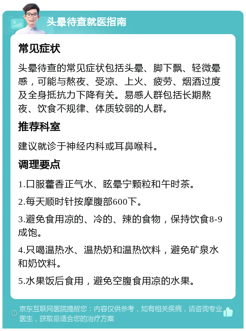 头晕待查就医指南 常见症状 头晕待查的常见症状包括头晕、脚下飘、轻微晕感，可能与熬夜、受凉、上火、疲劳、烟酒过度及全身抵抗力下降有关。易感人群包括长期熬夜、饮食不规律、体质较弱的人群。 推荐科室 建议就诊于神经内科或耳鼻喉科。 调理要点 1.口服藿香正气水、眩晕宁颗粒和午时茶。 2.每天顺时针按摩腹部600下。 3.避免食用凉的、冷的、辣的食物，保持饮食8-9成饱。 4.只喝温热水、温热奶和温热饮料，避免矿泉水和奶饮料。 5.水果饭后食用，避免空腹食用凉的水果。