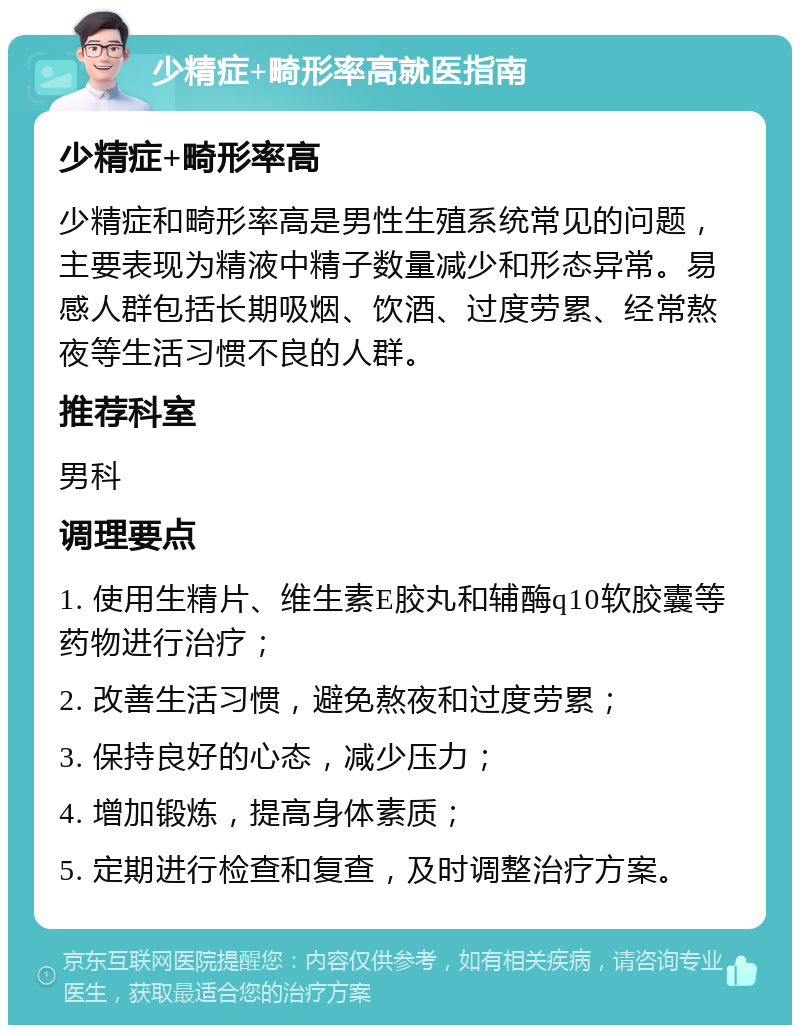 少精症+畸形率高就医指南 少精症+畸形率高 少精症和畸形率高是男性生殖系统常见的问题，主要表现为精液中精子数量减少和形态异常。易感人群包括长期吸烟、饮酒、过度劳累、经常熬夜等生活习惯不良的人群。 推荐科室 男科 调理要点 1. 使用生精片、维生素E胶丸和辅酶q10软胶囊等药物进行治疗； 2. 改善生活习惯，避免熬夜和过度劳累； 3. 保持良好的心态，减少压力； 4. 增加锻炼，提高身体素质； 5. 定期进行检查和复查，及时调整治疗方案。