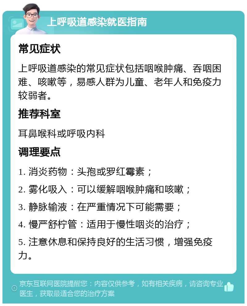 上呼吸道感染就医指南 常见症状 上呼吸道感染的常见症状包括咽喉肿痛、吞咽困难、咳嗽等，易感人群为儿童、老年人和免疫力较弱者。 推荐科室 耳鼻喉科或呼吸内科 调理要点 1. 消炎药物：头孢或罗红霉素； 2. 雾化吸入：可以缓解咽喉肿痛和咳嗽； 3. 静脉输液：在严重情况下可能需要； 4. 慢严舒柠管：适用于慢性咽炎的治疗； 5. 注意休息和保持良好的生活习惯，增强免疫力。