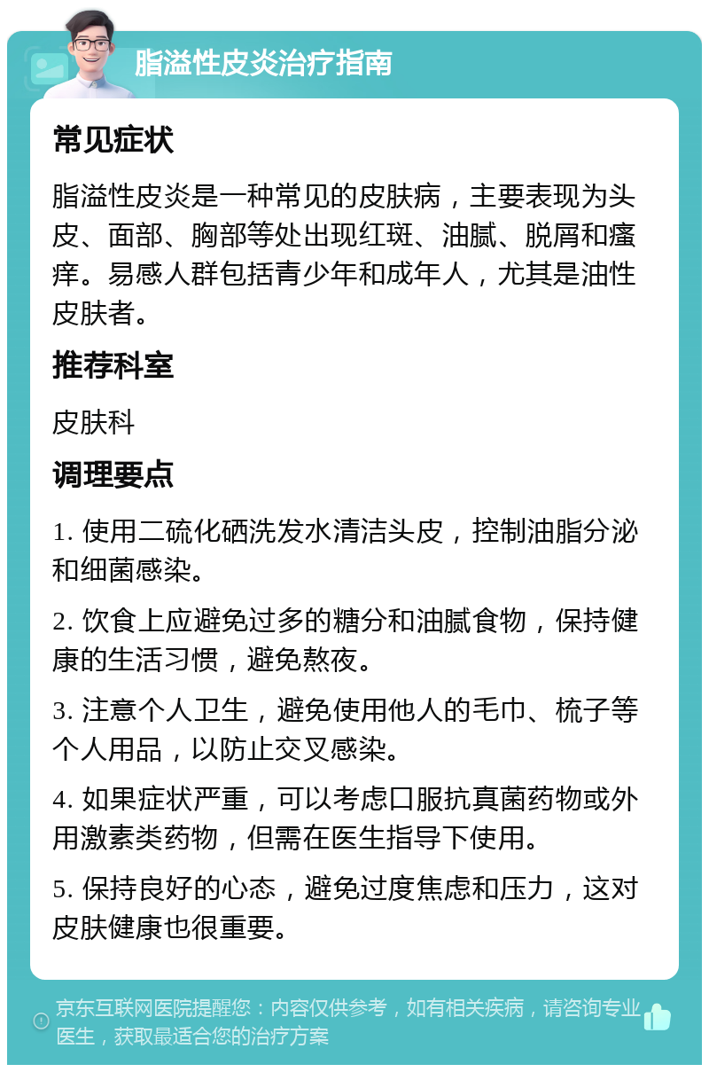 脂溢性皮炎治疗指南 常见症状 脂溢性皮炎是一种常见的皮肤病，主要表现为头皮、面部、胸部等处出现红斑、油腻、脱屑和瘙痒。易感人群包括青少年和成年人，尤其是油性皮肤者。 推荐科室 皮肤科 调理要点 1. 使用二硫化硒洗发水清洁头皮，控制油脂分泌和细菌感染。 2. 饮食上应避免过多的糖分和油腻食物，保持健康的生活习惯，避免熬夜。 3. 注意个人卫生，避免使用他人的毛巾、梳子等个人用品，以防止交叉感染。 4. 如果症状严重，可以考虑口服抗真菌药物或外用激素类药物，但需在医生指导下使用。 5. 保持良好的心态，避免过度焦虑和压力，这对皮肤健康也很重要。