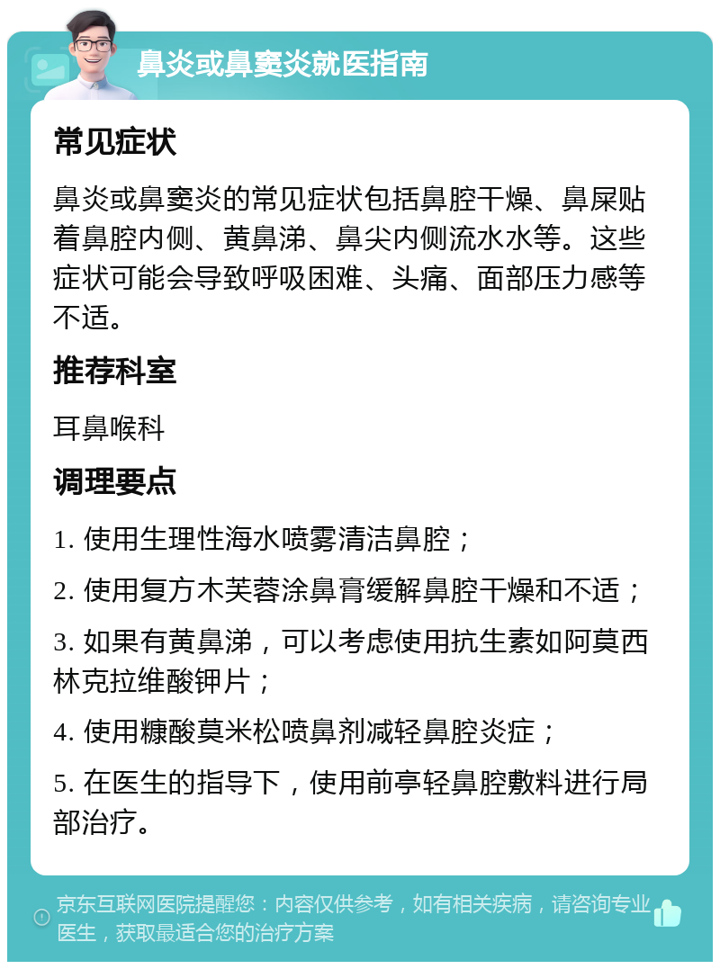 鼻炎或鼻窦炎就医指南 常见症状 鼻炎或鼻窦炎的常见症状包括鼻腔干燥、鼻屎贴着鼻腔内侧、黄鼻涕、鼻尖内侧流水水等。这些症状可能会导致呼吸困难、头痛、面部压力感等不适。 推荐科室 耳鼻喉科 调理要点 1. 使用生理性海水喷雾清洁鼻腔； 2. 使用复方木芙蓉涂鼻膏缓解鼻腔干燥和不适； 3. 如果有黄鼻涕，可以考虑使用抗生素如阿莫西林克拉维酸钾片； 4. 使用糠酸莫米松喷鼻剂减轻鼻腔炎症； 5. 在医生的指导下，使用前亭轻鼻腔敷料进行局部治疗。