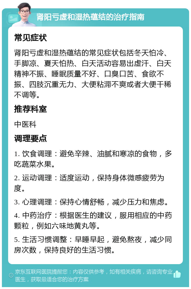 肾阳亏虚和湿热蕴结的治疗指南 常见症状 肾阳亏虚和湿热蕴结的常见症状包括冬天怕冷、手脚凉、夏天怕热、白天活动容易出虚汗、白天精神不振、睡眠质量不好、口臭口苦、食欲不振、四肢沉重无力、大便粘滞不爽或者大便干稀不调等。 推荐科室 中医科 调理要点 1. 饮食调理：避免辛辣、油腻和寒凉的食物，多吃蔬菜水果。 2. 运动调理：适度运动，保持身体微感疲劳为度。 3. 心理调理：保持心情舒畅，减少压力和焦虑。 4. 中药治疗：根据医生的建议，服用相应的中药颗粒，例如六味地黄丸等。 5. 生活习惯调整：早睡早起，避免熬夜，减少同房次数，保持良好的生活习惯。