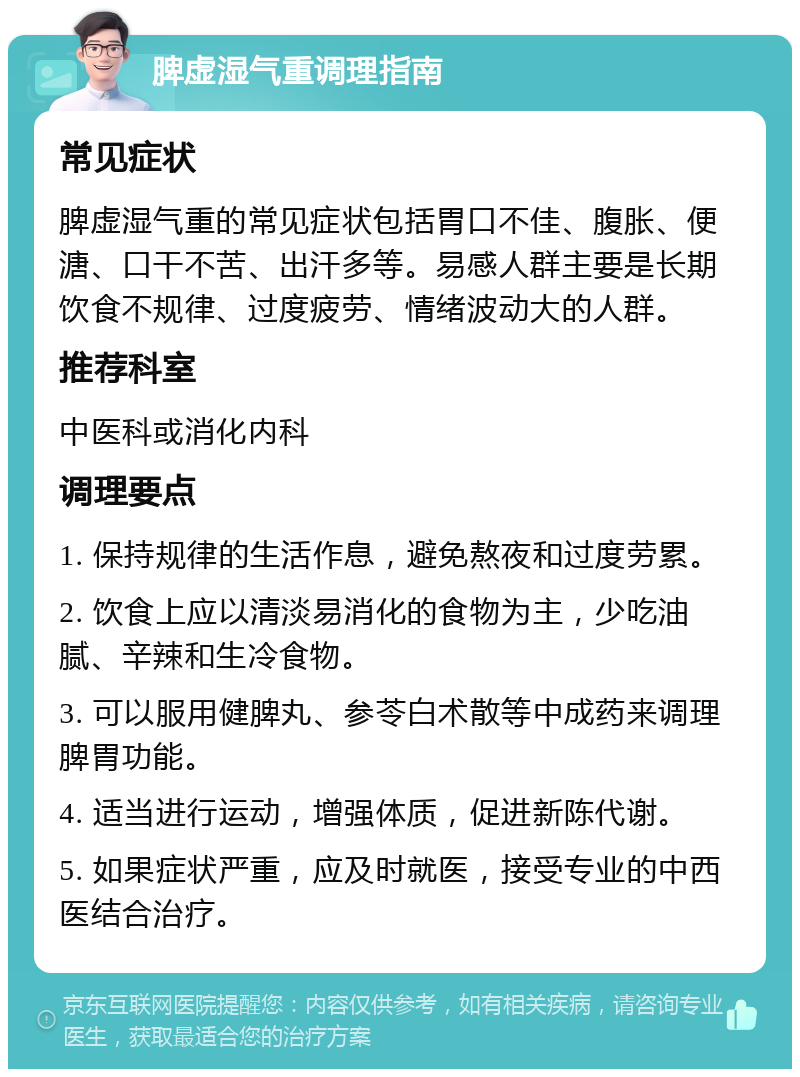 脾虚湿气重调理指南 常见症状 脾虚湿气重的常见症状包括胃口不佳、腹胀、便溏、口干不苦、出汗多等。易感人群主要是长期饮食不规律、过度疲劳、情绪波动大的人群。 推荐科室 中医科或消化内科 调理要点 1. 保持规律的生活作息，避免熬夜和过度劳累。 2. 饮食上应以清淡易消化的食物为主，少吃油腻、辛辣和生冷食物。 3. 可以服用健脾丸、参苓白术散等中成药来调理脾胃功能。 4. 适当进行运动，增强体质，促进新陈代谢。 5. 如果症状严重，应及时就医，接受专业的中西医结合治疗。