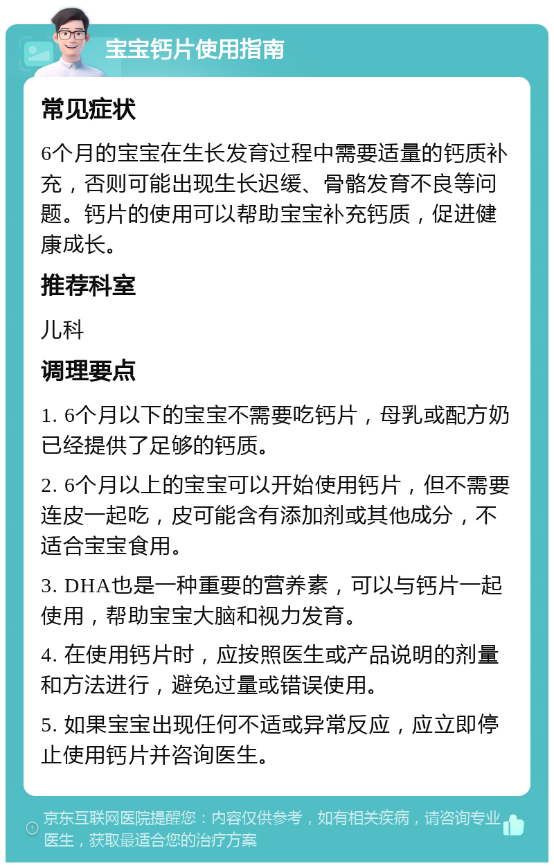 宝宝钙片使用指南 常见症状 6个月的宝宝在生长发育过程中需要适量的钙质补充，否则可能出现生长迟缓、骨骼发育不良等问题。钙片的使用可以帮助宝宝补充钙质，促进健康成长。 推荐科室 儿科 调理要点 1. 6个月以下的宝宝不需要吃钙片，母乳或配方奶已经提供了足够的钙质。 2. 6个月以上的宝宝可以开始使用钙片，但不需要连皮一起吃，皮可能含有添加剂或其他成分，不适合宝宝食用。 3. DHA也是一种重要的营养素，可以与钙片一起使用，帮助宝宝大脑和视力发育。 4. 在使用钙片时，应按照医生或产品说明的剂量和方法进行，避免过量或错误使用。 5. 如果宝宝出现任何不适或异常反应，应立即停止使用钙片并咨询医生。