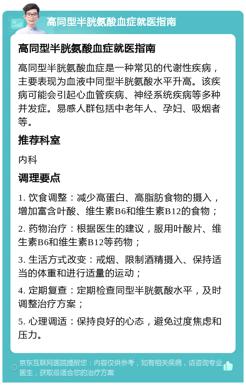 高同型半胱氨酸血症就医指南 高同型半胱氨酸血症就医指南 高同型半胱氨酸血症是一种常见的代谢性疾病，主要表现为血液中同型半胱氨酸水平升高。该疾病可能会引起心血管疾病、神经系统疾病等多种并发症。易感人群包括中老年人、孕妇、吸烟者等。 推荐科室 内科 调理要点 1. 饮食调整：减少高蛋白、高脂肪食物的摄入，增加富含叶酸、维生素B6和维生素B12的食物； 2. 药物治疗：根据医生的建议，服用叶酸片、维生素B6和维生素B12等药物； 3. 生活方式改变：戒烟、限制酒精摄入、保持适当的体重和进行适量的运动； 4. 定期复查：定期检查同型半胱氨酸水平，及时调整治疗方案； 5. 心理调适：保持良好的心态，避免过度焦虑和压力。