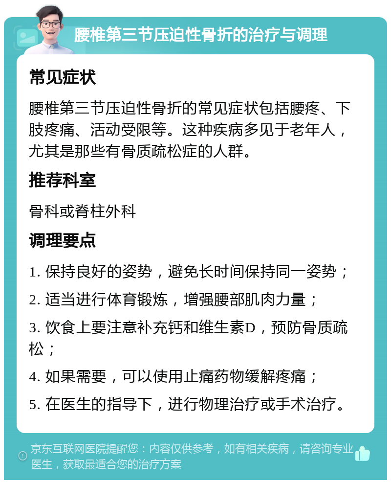 腰椎第三节压迫性骨折的治疗与调理 常见症状 腰椎第三节压迫性骨折的常见症状包括腰疼、下肢疼痛、活动受限等。这种疾病多见于老年人，尤其是那些有骨质疏松症的人群。 推荐科室 骨科或脊柱外科 调理要点 1. 保持良好的姿势，避免长时间保持同一姿势； 2. 适当进行体育锻炼，增强腰部肌肉力量； 3. 饮食上要注意补充钙和维生素D，预防骨质疏松； 4. 如果需要，可以使用止痛药物缓解疼痛； 5. 在医生的指导下，进行物理治疗或手术治疗。