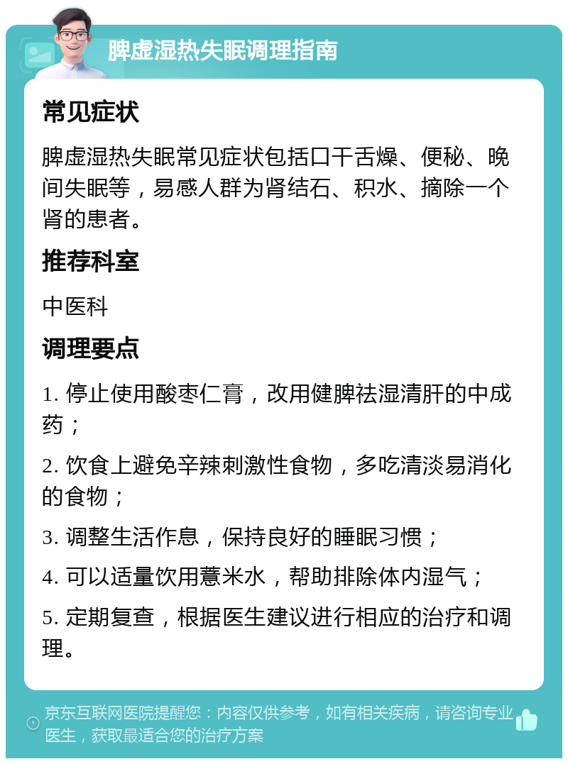 脾虚湿热失眠调理指南 常见症状 脾虚湿热失眠常见症状包括口干舌燥、便秘、晚间失眠等，易感人群为肾结石、积水、摘除一个肾的患者。 推荐科室 中医科 调理要点 1. 停止使用酸枣仁膏，改用健脾祛湿清肝的中成药； 2. 饮食上避免辛辣刺激性食物，多吃清淡易消化的食物； 3. 调整生活作息，保持良好的睡眠习惯； 4. 可以适量饮用薏米水，帮助排除体内湿气； 5. 定期复查，根据医生建议进行相应的治疗和调理。