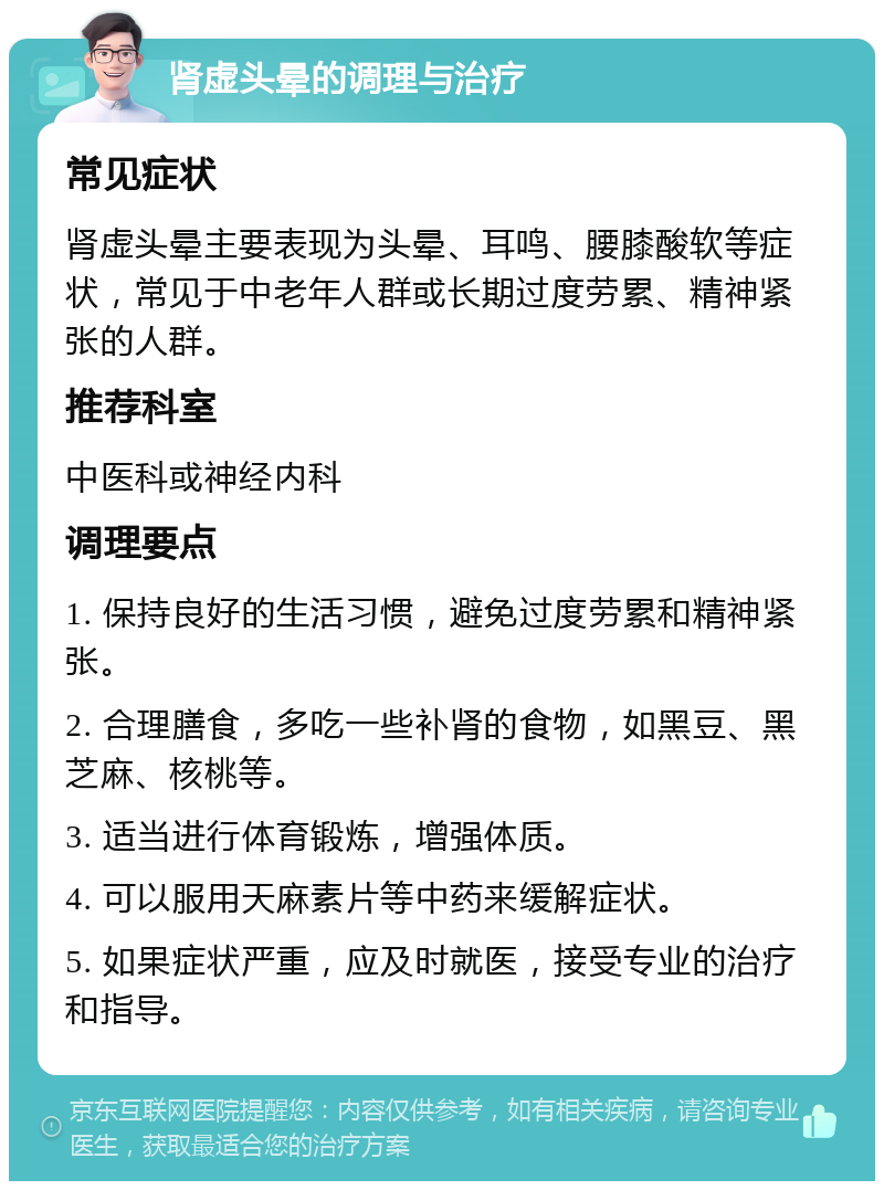 肾虚头晕的调理与治疗 常见症状 肾虚头晕主要表现为头晕、耳鸣、腰膝酸软等症状，常见于中老年人群或长期过度劳累、精神紧张的人群。 推荐科室 中医科或神经内科 调理要点 1. 保持良好的生活习惯，避免过度劳累和精神紧张。 2. 合理膳食，多吃一些补肾的食物，如黑豆、黑芝麻、核桃等。 3. 适当进行体育锻炼，增强体质。 4. 可以服用天麻素片等中药来缓解症状。 5. 如果症状严重，应及时就医，接受专业的治疗和指导。