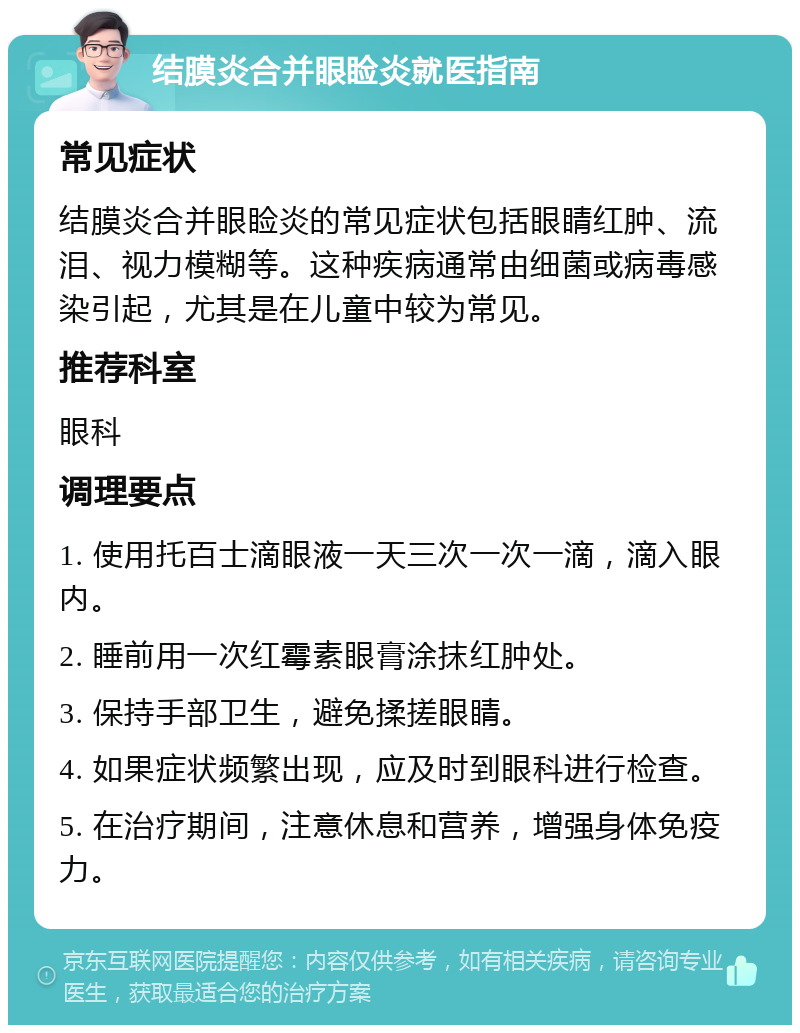 结膜炎合并眼睑炎就医指南 常见症状 结膜炎合并眼睑炎的常见症状包括眼睛红肿、流泪、视力模糊等。这种疾病通常由细菌或病毒感染引起，尤其是在儿童中较为常见。 推荐科室 眼科 调理要点 1. 使用托百士滴眼液一天三次一次一滴，滴入眼内。 2. 睡前用一次红霉素眼膏涂抹红肿处。 3. 保持手部卫生，避免揉搓眼睛。 4. 如果症状频繁出现，应及时到眼科进行检查。 5. 在治疗期间，注意休息和营养，增强身体免疫力。