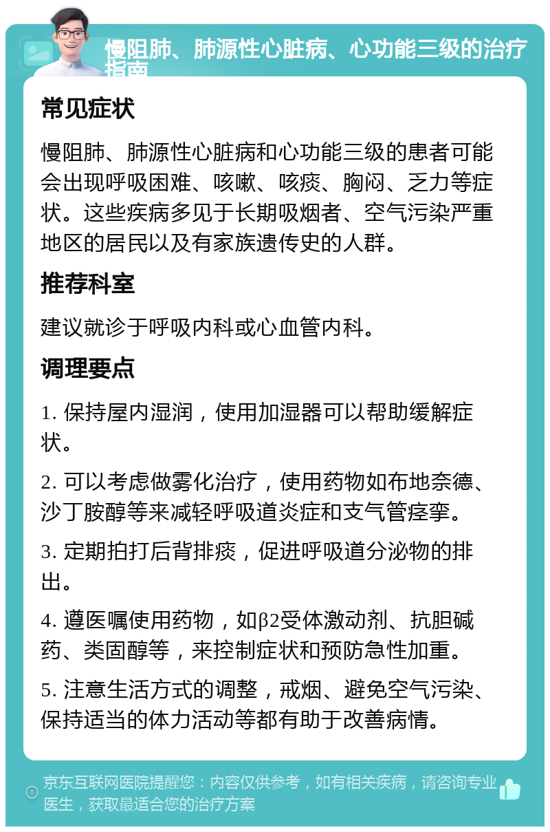 慢阻肺、肺源性心脏病、心功能三级的治疗指南 常见症状 慢阻肺、肺源性心脏病和心功能三级的患者可能会出现呼吸困难、咳嗽、咳痰、胸闷、乏力等症状。这些疾病多见于长期吸烟者、空气污染严重地区的居民以及有家族遗传史的人群。 推荐科室 建议就诊于呼吸内科或心血管内科。 调理要点 1. 保持屋内湿润，使用加湿器可以帮助缓解症状。 2. 可以考虑做雾化治疗，使用药物如布地奈德、沙丁胺醇等来减轻呼吸道炎症和支气管痉挛。 3. 定期拍打后背排痰，促进呼吸道分泌物的排出。 4. 遵医嘱使用药物，如β2受体激动剂、抗胆碱药、类固醇等，来控制症状和预防急性加重。 5. 注意生活方式的调整，戒烟、避免空气污染、保持适当的体力活动等都有助于改善病情。