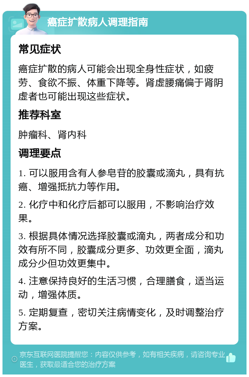 癌症扩散病人调理指南 常见症状 癌症扩散的病人可能会出现全身性症状，如疲劳、食欲不振、体重下降等。肾虚腰痛偏于肾阴虚者也可能出现这些症状。 推荐科室 肿瘤科、肾内科 调理要点 1. 可以服用含有人参皂苷的胶囊或滴丸，具有抗癌、增强抵抗力等作用。 2. 化疗中和化疗后都可以服用，不影响治疗效果。 3. 根据具体情况选择胶囊或滴丸，两者成分和功效有所不同，胶囊成分更多、功效更全面，滴丸成分少但功效更集中。 4. 注意保持良好的生活习惯，合理膳食，适当运动，增强体质。 5. 定期复查，密切关注病情变化，及时调整治疗方案。