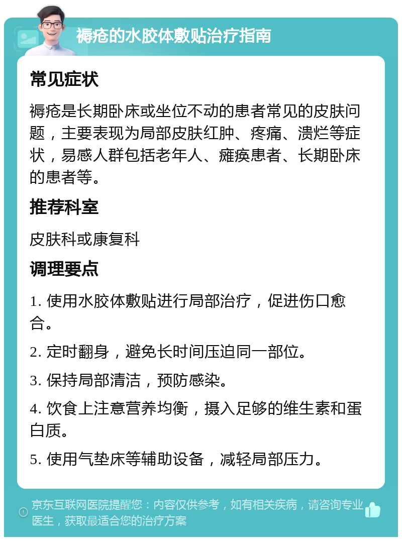 褥疮的水胶体敷贴治疗指南 常见症状 褥疮是长期卧床或坐位不动的患者常见的皮肤问题，主要表现为局部皮肤红肿、疼痛、溃烂等症状，易感人群包括老年人、瘫痪患者、长期卧床的患者等。 推荐科室 皮肤科或康复科 调理要点 1. 使用水胶体敷贴进行局部治疗，促进伤口愈合。 2. 定时翻身，避免长时间压迫同一部位。 3. 保持局部清洁，预防感染。 4. 饮食上注意营养均衡，摄入足够的维生素和蛋白质。 5. 使用气垫床等辅助设备，减轻局部压力。