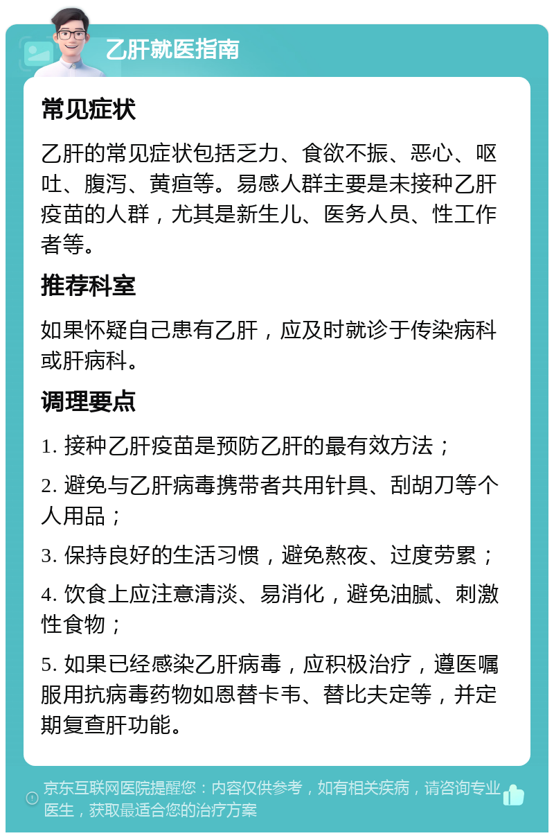 乙肝就医指南 常见症状 乙肝的常见症状包括乏力、食欲不振、恶心、呕吐、腹泻、黄疸等。易感人群主要是未接种乙肝疫苗的人群，尤其是新生儿、医务人员、性工作者等。 推荐科室 如果怀疑自己患有乙肝，应及时就诊于传染病科或肝病科。 调理要点 1. 接种乙肝疫苗是预防乙肝的最有效方法； 2. 避免与乙肝病毒携带者共用针具、刮胡刀等个人用品； 3. 保持良好的生活习惯，避免熬夜、过度劳累； 4. 饮食上应注意清淡、易消化，避免油腻、刺激性食物； 5. 如果已经感染乙肝病毒，应积极治疗，遵医嘱服用抗病毒药物如恩替卡韦、替比夫定等，并定期复查肝功能。