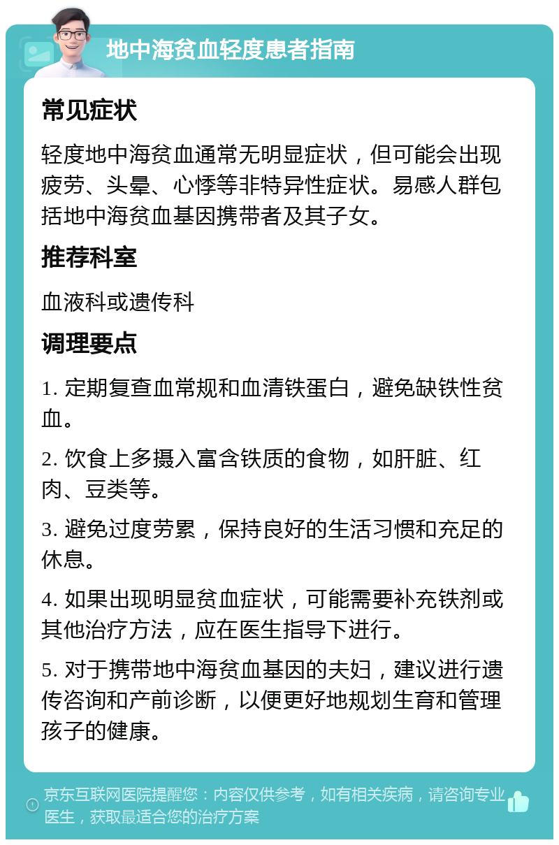 地中海贫血轻度患者指南 常见症状 轻度地中海贫血通常无明显症状，但可能会出现疲劳、头晕、心悸等非特异性症状。易感人群包括地中海贫血基因携带者及其子女。 推荐科室 血液科或遗传科 调理要点 1. 定期复查血常规和血清铁蛋白，避免缺铁性贫血。 2. 饮食上多摄入富含铁质的食物，如肝脏、红肉、豆类等。 3. 避免过度劳累，保持良好的生活习惯和充足的休息。 4. 如果出现明显贫血症状，可能需要补充铁剂或其他治疗方法，应在医生指导下进行。 5. 对于携带地中海贫血基因的夫妇，建议进行遗传咨询和产前诊断，以便更好地规划生育和管理孩子的健康。