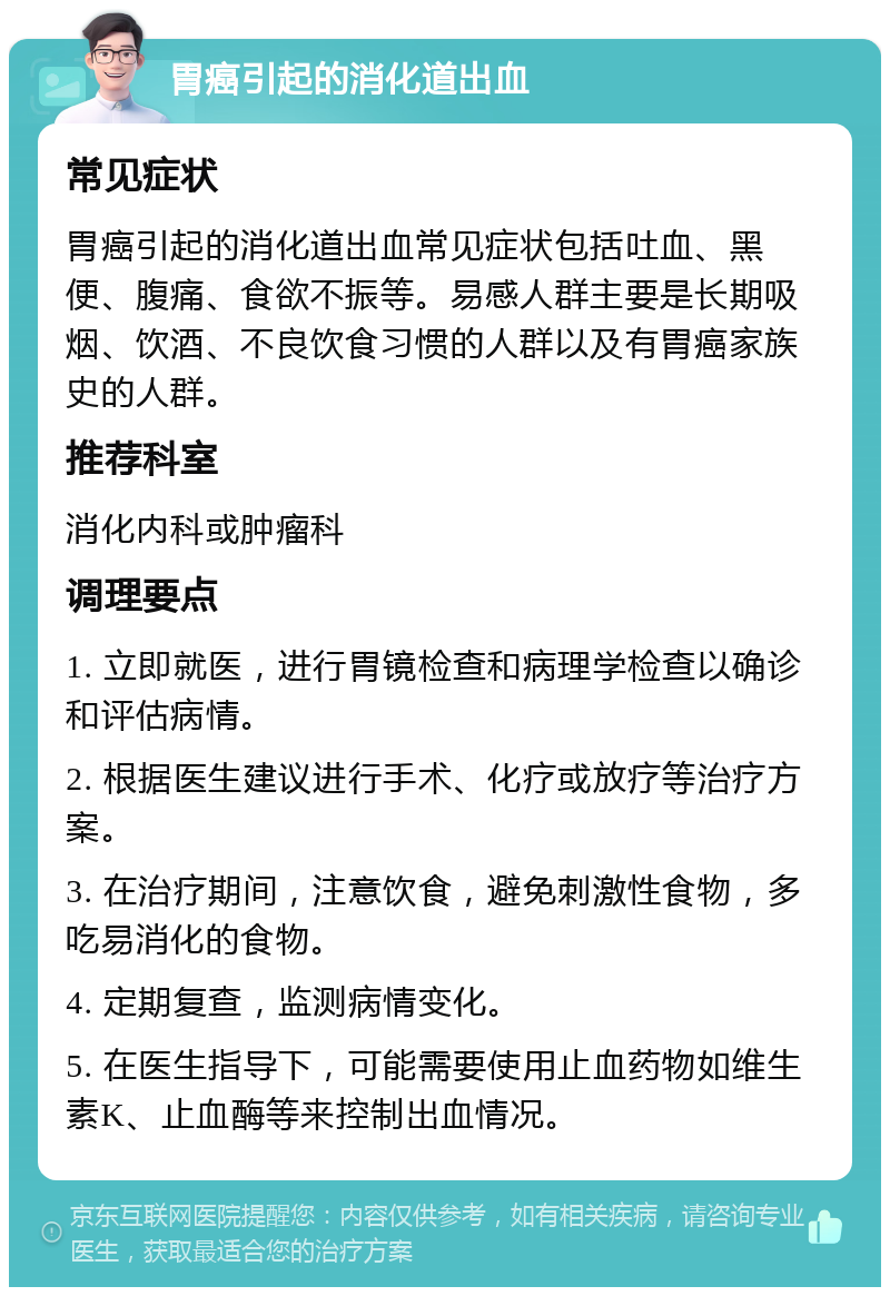 胃癌引起的消化道出血 常见症状 胃癌引起的消化道出血常见症状包括吐血、黑便、腹痛、食欲不振等。易感人群主要是长期吸烟、饮酒、不良饮食习惯的人群以及有胃癌家族史的人群。 推荐科室 消化内科或肿瘤科 调理要点 1. 立即就医，进行胃镜检查和病理学检查以确诊和评估病情。 2. 根据医生建议进行手术、化疗或放疗等治疗方案。 3. 在治疗期间，注意饮食，避免刺激性食物，多吃易消化的食物。 4. 定期复查，监测病情变化。 5. 在医生指导下，可能需要使用止血药物如维生素K、止血酶等来控制出血情况。