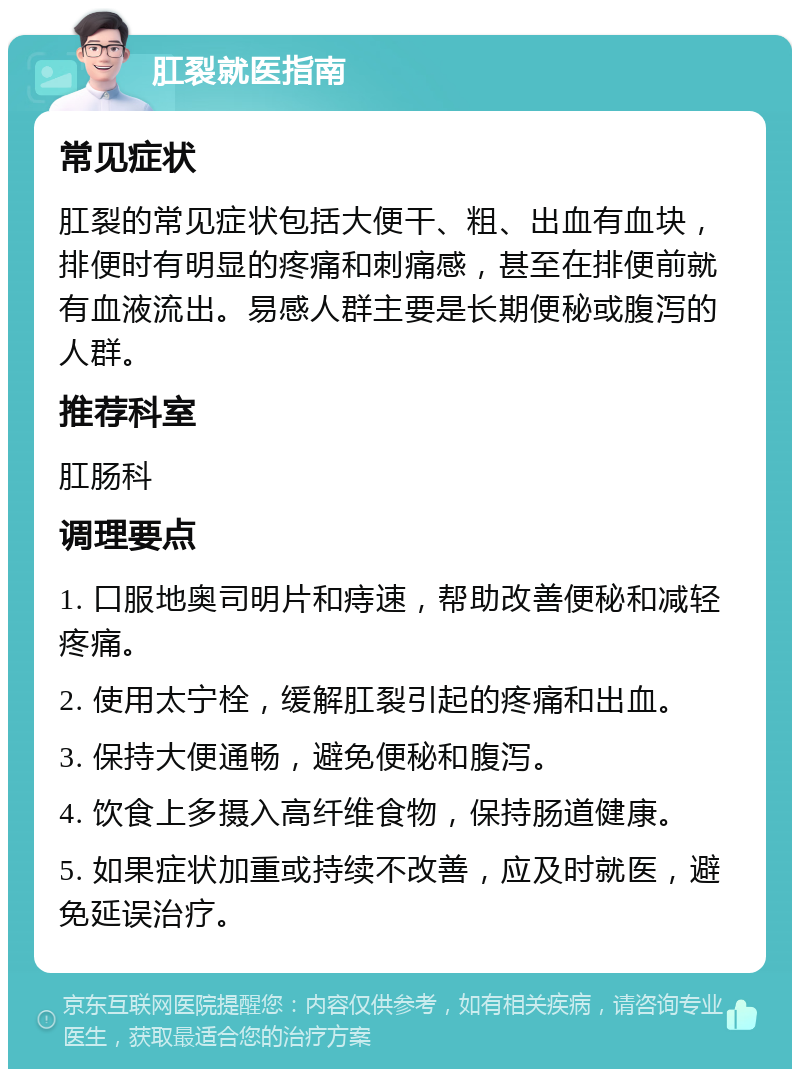 肛裂就医指南 常见症状 肛裂的常见症状包括大便干、粗、出血有血块，排便时有明显的疼痛和刺痛感，甚至在排便前就有血液流出。易感人群主要是长期便秘或腹泻的人群。 推荐科室 肛肠科 调理要点 1. 口服地奥司明片和痔速，帮助改善便秘和减轻疼痛。 2. 使用太宁栓，缓解肛裂引起的疼痛和出血。 3. 保持大便通畅，避免便秘和腹泻。 4. 饮食上多摄入高纤维食物，保持肠道健康。 5. 如果症状加重或持续不改善，应及时就医，避免延误治疗。